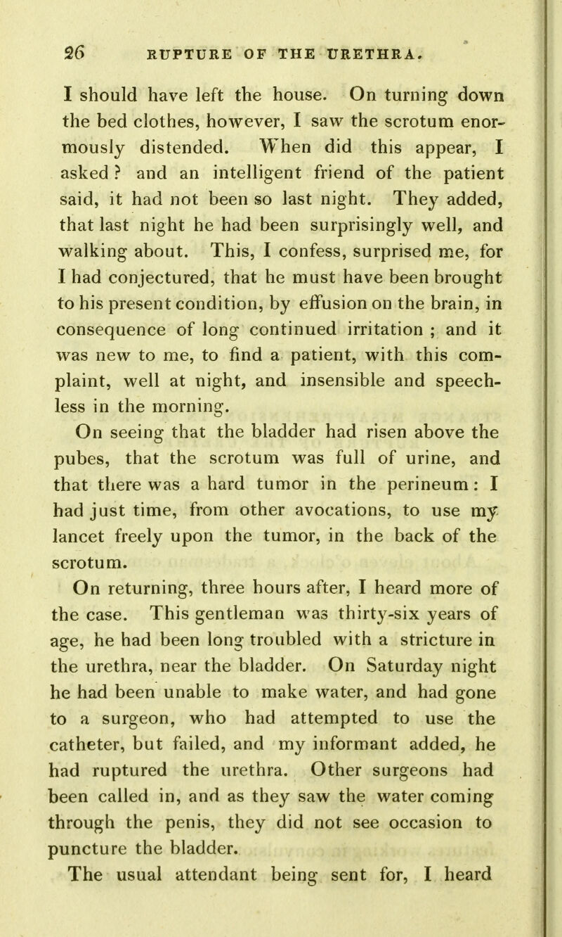 I should have left the house. On turning down the bed clothes, however, I saw the scrotum enor- mously distended. When did this appear, I asked ? and an intelligent friend of the patient said, it had not been so last night. They added, that last night he had been surprisingly well, and walking about. This, I confess, surprised me, for I had conjectured, that he must have been brought to his present condition, by effusion on the brain, in consequence of long continued irritation ; and it was new to me, to find a patient, with this com- plaint, well at night, and insensible and speech- less in the morning. On seeing that the bladder had risen above the pubes, that the scrotum was full of urine, and that there was a hard tumor in the perineum: I had just time, from other avocations, to use my lancet freely upon the tumor, in the back of the scrotum. On returning, three hours after, I heard more of the case. This gentleman was thirty-six years of age, he had been long troubled with a stricture in the urethra, near the bladder. On Saturday night he had been unable to make water, and had gone to a surgeon, who had attempted to use the catheter, but failed, and my informant added, he had ruptured the urethra. Other surgeons had been called in, and as they saw the water coming through the penis, they did not see occasion to puncture the bladder. The usual attendant being sent for, I heard