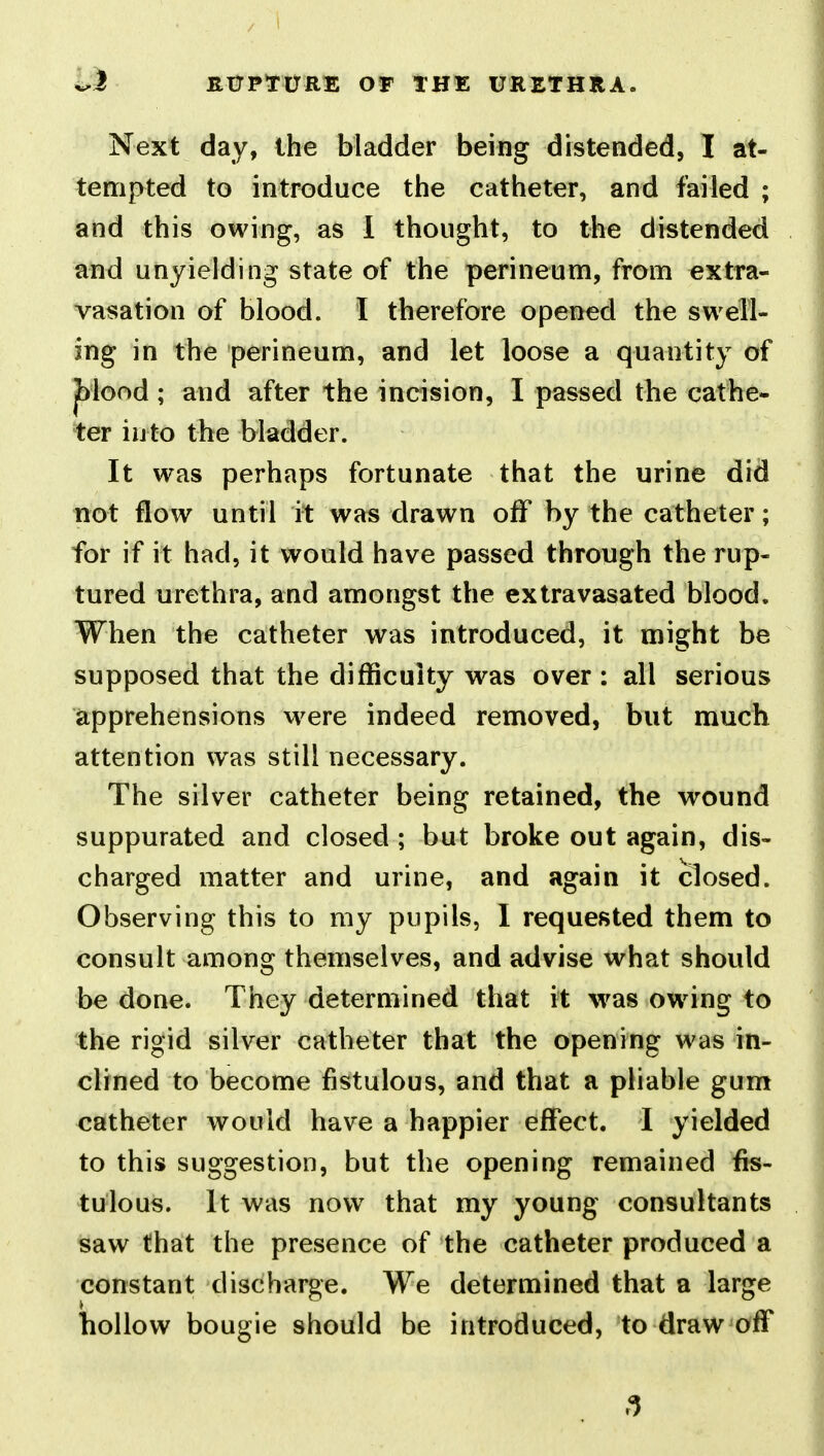 Next day, the bladder being distended, I at- tempted to introduce the catheter, and failed ; and this owing, as 1 thought, to the distended and unyielding state of the perineum, from extra- vasation of blood. I therefore opened the swell- ing in the perineum, and let loose a quantity of ; and after the incision, I passed the cathe- ter into the bladder. It was perhaps fortunate that the urine did not flow until it was drawn off by the catheter; for if it had, it would have passed through the rup- tured urethra, and amongst the extravasated blood. When the catheter was introduced, it might be supposed that the difficulty was over : all serious apprehensions were indeed removed, but much attention was still necessary. The silver catheter being retained, the wound suppurated and closed ; but broke out again, dis- charged matter and urine, and again it closed. Observing this to my pupils, I requested them to consult among themselves, and advise what should be done. They determined that it was owing to the rigid silver catheter that the opening was in- clined to become fistulous, and that a pliable gum catheter would have a happier effect. I yielded to this suggestion, but the opening remained fis- tulous. It was now that my young consultants saw that the presence of the catheter produced a constant discharge. We determined that a large hollow bougie should be introduced, to draw off 3