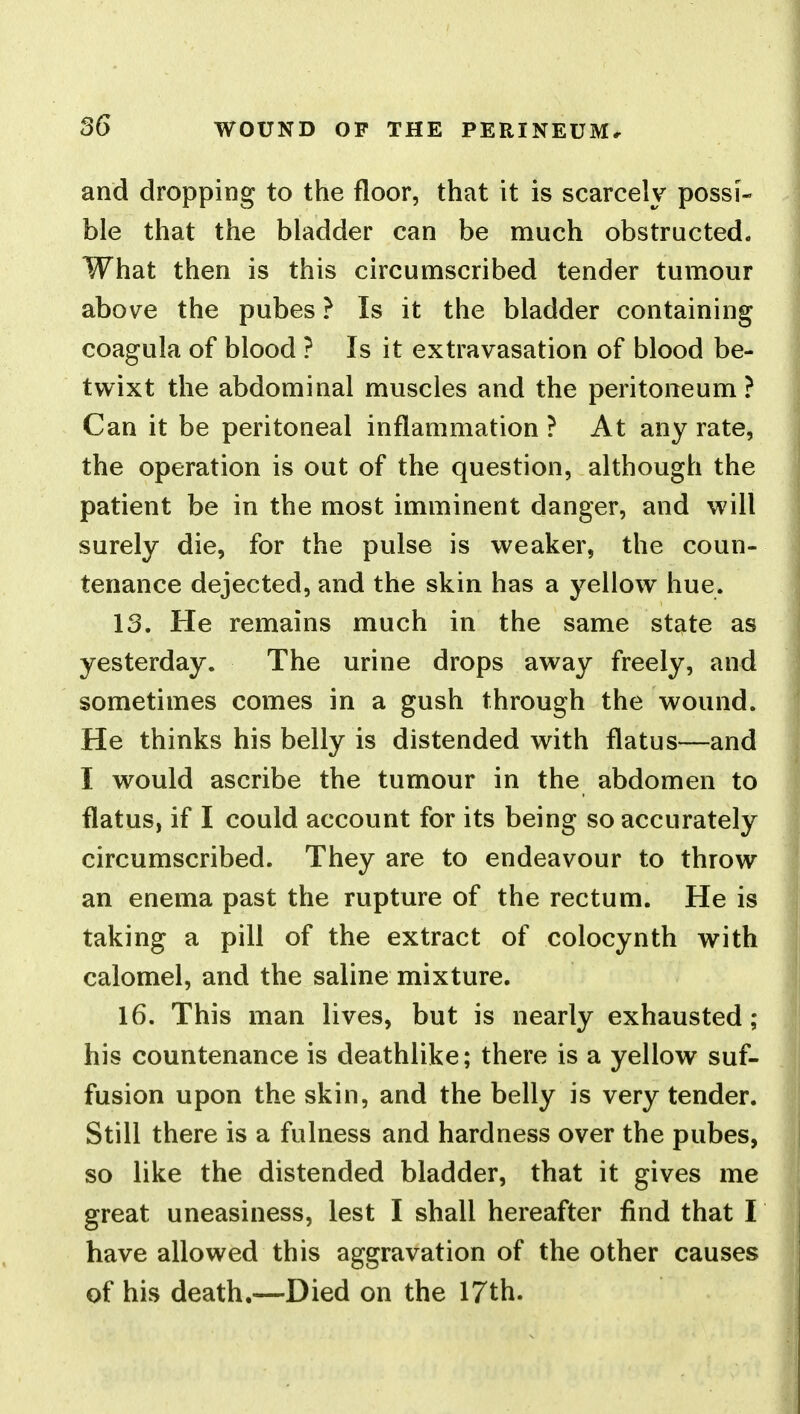 and dropping to the floor, that it is scarcely possi- ble that the bladder can be much obstructed. What then is this circumscribed tender tumour above the pubes ? Is it the bladder containing coagula of blood ? Is it extravasation of blood be- twixt the abdominal muscles and the peritoneum ? Can it be peritoneal inflammation ? At any rate, the operation is out of the question, although the patient be in the most imminent danger, and will surely die, for the pulse is weaker, the coun- tenance dejected, and the skin has a yellow hue. 13. He remains much in the same state as yesterday. The urine drops away freely, and sometimes comes in a gush through the wound. He thinks his belly is distended with flatus—and I would ascribe the tumour in the abdomen to flatus, if I could account for its being so accurately circumscribed. They are to endeavour to throw an enema past the rupture of the rectum. He is taking a pill of the extract of colocynth with calomel, and the saline mixture. 16. This man lives, but is nearly exhausted; his countenance is deathlike; there is a yellow suf- fusion upon the skin, and the belly is very tender. Still there is a fulness and hardness over the pubes, so like the distended bladder, that it gives me great uneasiness, lest I shall hereafter find that I have allowed this aggravation of the other causes of his death.—Died on the 17th.