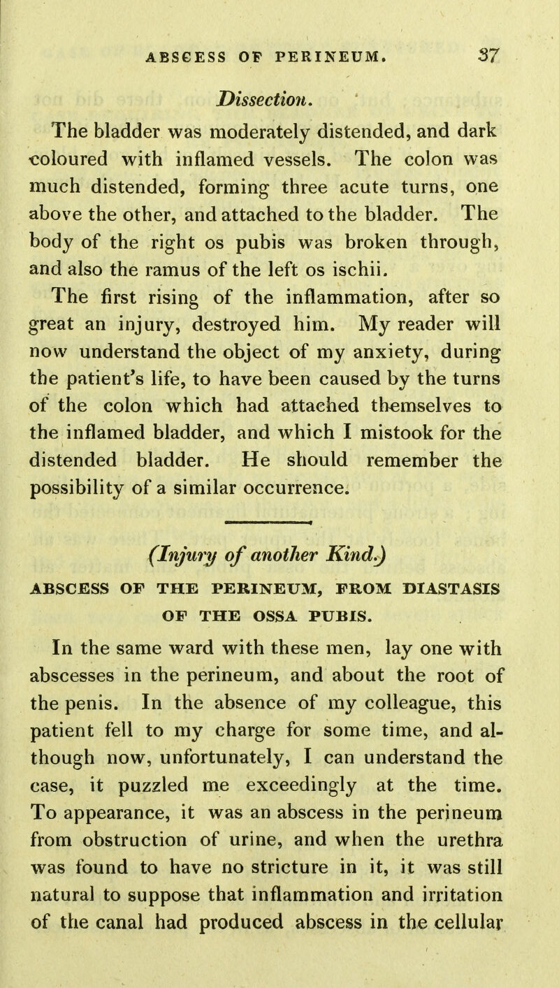 ABSGESS OF PERINEUM. 3? Dissection. The bladder was moderately distended, and dark coloured with inflamed vessels. The colon was much distended, forming three acute turns, one above the other, and attached to the bladder. The body of the right os pubis was broken through, and also the ramus of the left os ischii. The first rising of the inflammation, after so great an injury, destroyed him. My reader will now understand the object of my anxiety, during the patient's life, to have been caused by the turns of the colon which had attached themselves to the inflamed bladder, and which I mistook for the distended bladder. He should remember the possibility of a similar occurrence. (Injury of another Kind.) ABSCESS OF THE PERINEUM, FROM DIASTASIS OF THE OSSA PUBIS. In the same ward with these men, lay one with abscesses in the perineum, and about the root of the penis. In the absence of my colleague, this patient fell to my charge for some time, and al- though now, unfortunately, I can understand the case, it puzzled me exceedingly at the time. To appearance, it was an abscess in the perineum from obstruction of urine, and when the urethra was found to have no stricture in it, it was still natural to suppose that inflammation and irritation of the canal had produced abscess in the cellular