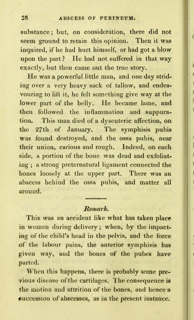substance; but, on consideration, there did not seem ground to retain this opinion. Then it was inquired, if he had hurt himself, or had got a blow upon the part ? He had not suffered in that way exactly, but then came out the true story. He was a powerful little man, and one day strid- ing over a very heavy sack of tallow, and endea- vouring to lift it, he felt something give way at the lower part of the belly. He became lame, and then followed the inflammation and suppura- tion. This man died of a dysenteric affection, on the 27th of January. The symphisis pubis was found destroyed, and the ossa pubis, near their union, carious and rough. Indeed, on each side, a portion of the bone was dead and exfoliat- ing ; a strong preternatural ligament connected the bones loosely at the upper part. There was an abscess behind the ossa pubis, and matter all around. Remark. This was an accident like what has taken place in women during delivery; when, by the impact- ing of the child's head in the pelvis, and the force of the labour pains, the anterior symphisis has given way, and the bones of the pubes have parted. When this happens, there is probably some pre- vious disease of the cartilages. The consequence is the motion and attrition of the bones, and hence a «uccessioa of abscesses, as in the present instance.