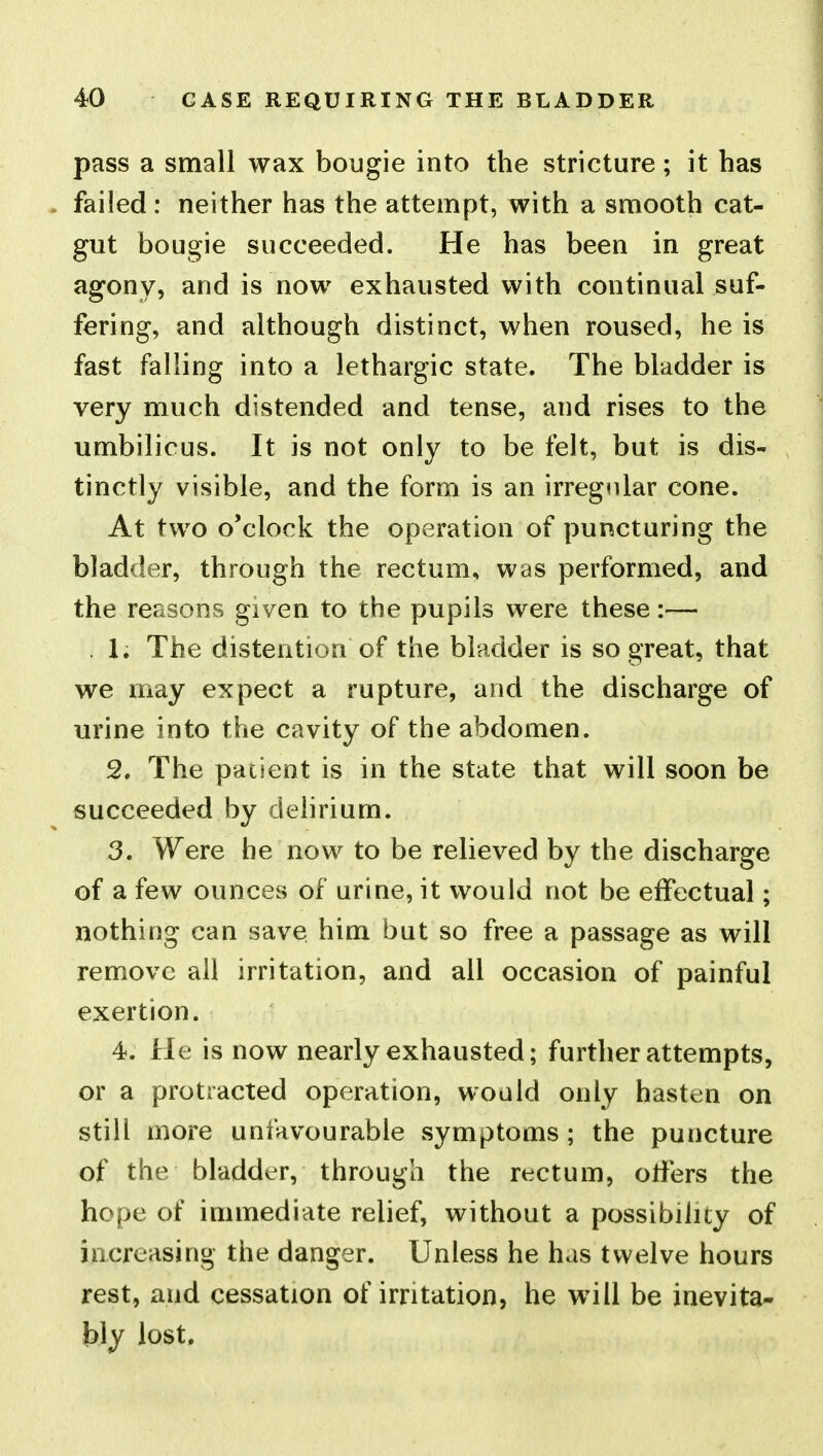 pass a small wax bougie into the stricture; it has failed : neither has the attempt, with a smooth cat- gut bougie succeeded. He has been in great agony, and is now exhausted with continual suf- fering, and although distinct, when roused, he is fast falling into a lethargic state. The bladder is very much distended and tense, and rises to the umbilicus. It is not only to be felt, but is dis- tinctly visible, and the form is an irregnlar cone. At two o'clock the operation of puncturing the bladder, through the rectum, was performed, and the reasons given to the pupils were these:— . 1. The distention of the bladder is so great, that we may expect a rupture, and the discharge of urine into the cavity of the abdomen. 2. The patient is in the state that will soon be succeeded by delirium. 3. Were he now to be relieved by the discharge of a few ounces of urine, it would not be effectual; nothing can save him but so free a passage as will remove all irritation, and all occasion of painful exertion. 4. He is now nearly exhausted; further attempts, or a protracted operation, would only hasten on still more unfavourable symptoms; the puncture of the bladder, through the rectum, otfers the hope of immediate relief, without a possibility of increasing the danger. Unless he has twelve hours rest, and cessation of irritation, he will be inevita- bly lost.