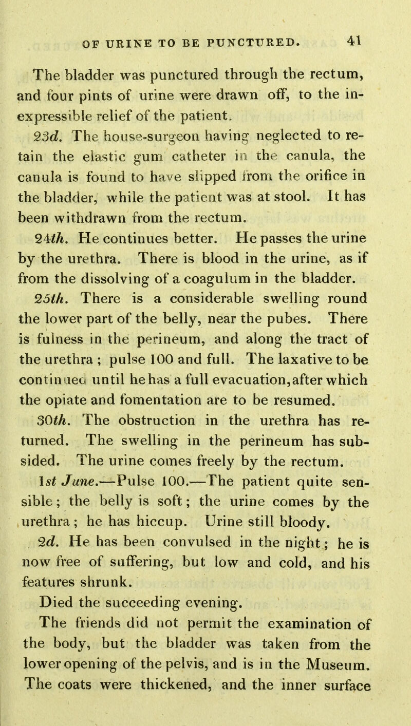 OF URINE TO BE PUNCTURED. The bladder was punctured through the rectum, and four pints of urine were drawn off, to the in- expressible relief of the patient. ^3d. The house-surgeon having neglected to re- tain the elastic gum catheter in the canula, the canula is found to have slipped from the orifice in the bladder, while the patient was at stool. It has been withdrawn from the rectum. He continues better. He passes the urine by the urethra. There is blood in the urine, as if from the dissolving of a coagulum in the bladder. Q5th, There is a considerable swelling round the lower part of the belly, near the pubes. There is fulness in the perineum, and along the tract of the urethra ; pulse 100 and full. The laxative to be continaeo until he has a full evacuation,after which the opiate and fomentation are to be resumed. 30th. The obstruction in the urethra has re- turned. The swelling in the perineum has sub- sided. The urine comes freely by the rectum. 1^^ June,—Fuhe 100.—The patient quite sen- sible ; the belly is soft; the urine comes by the urethra; he has hiccup. Urine still bloody. 9d, He has been convulsed in the night; he is now free of suffering, but low and cold, and his features shrunk. Died the succeeding evening. The friends did not permit the examination of the body, but the bladder was taken from the loweropening of the pelvis, and is in the Museum. The coats were thickened, and the inner surface