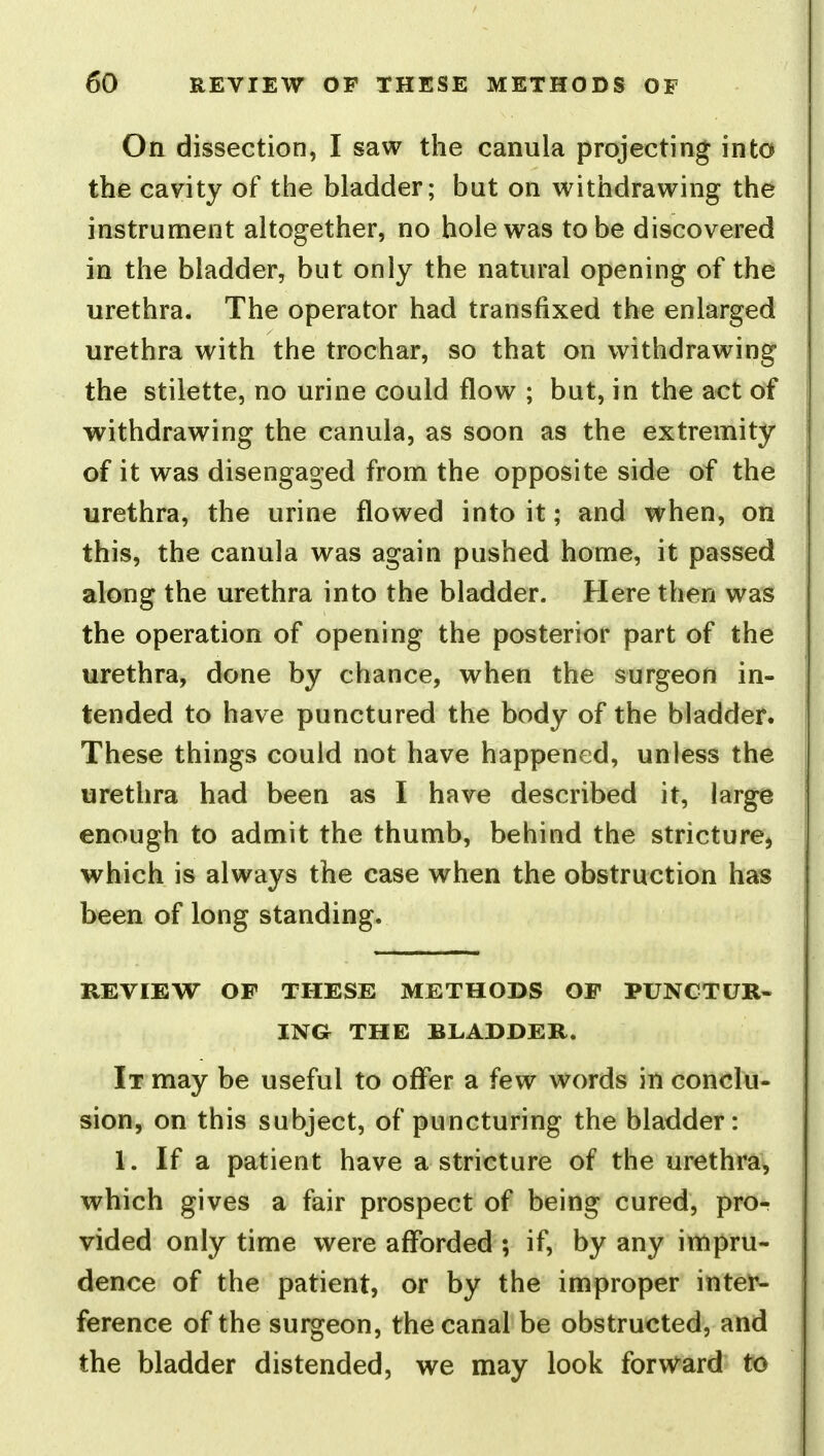 Oa dissection, I saw the canula projecting into the cavity of the bladder; but on withdrawing the instrument altogether, no hole was to be discovered in the bladder, but only the natural opening of the urethra. The operator had transfixed the enlarged urethra with the trochar, so that on withdrawing the stilette, no urine could flow ; but, in the act of withdrawing the canula, as soon as the extremity of it was disengaged from the opposite side of the urethra, the urine flowed into it; and when, on this, the canula was again pushed home, it passed along the urethra into the bladder. Here then was the operation of opening the posterior part of the urethra, done by chance, when the surgeon in- tended to have punctured the body of the bladder. These things could not have happened, unless the urethra had been as I have described it, large enough to admit the thumb, behind the stricture^ which is always the case when the obstruction has been of long standing. REVIEW OF THESE METHODS OF PUNCTUR- ING THE BLADDER. It may be useful to offer a few words in conclu- sion, on this subject, of puncturing the bladder: 1. If a patient have a stricture of the urethra, which gives a fair prospect of being cured, pror vided only time were afforded ; if, by any impru- dence of the patient, or by the improper inter- ference of the surgeon, the canal be obstructed, and the bladder distended, we may look forw^ard to