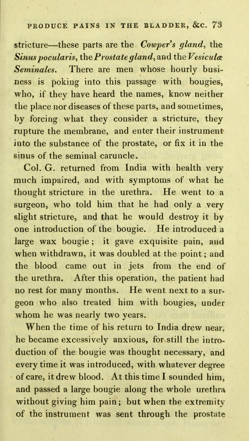 stricture—these parts are the Cowpers gland, the Sinuspocularis, the Prostate gland, and the Vesiculce Seminales, There are men whose hourly busi- ness is poking into this passage with bougies, who, if they have heard the names, know neither the place nor diseases of these parts, and sometimes, by forcing what they consider a stricture, they rupture the membrane, and enter their instrument into the substance of the prostate, or fix it in the sinus of the seminal caruncle. Col. G. returned from India with health very much impaired, and with symptoms of what he thought stricture in the urethra. He went to a surgeon, who told him that he had only a very slight stricture, and that he would destroy it by one introduction of the bougie. He introduced a large wax bougie; it gave exquisite pain, and when withdrawn, it was doubled at the point; and the blood came out in jets from the end of the urethra. After this operation, the patient had no rest for many months. He went next to a sur- geon who also treated him with bougies, under whom he was nearly two years. When the time of his return to India drew near, he became excessively anxious, for still the intro- duction of the bougie was thought necessary, and every time it was introduced, with whatever degree of care, it drew blood. At this time I sounded him, and passed a large bougie along the whole urethra without giving him pain; but when the extremity of the instrument was sent through the prostate