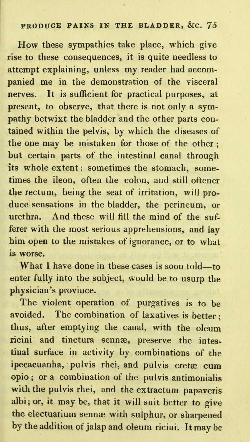 How these sympathies take place, which give rise to these consequences, it is quite needless to attempt explaining, unless my reader had accom- panied me in the demonstration of the visceral nerves. It is sufficient for practical purposes, at present, to observe, that there is not only a sym- pathy betwixt the bladder and the other parts con- tained within the pelvis, by which the diseases of the one may be mistaken for those of the other ; but certain parts of the intestinal canal through its whole extent: sometimes the stomach, some- times the ileon, often the colon, and still oftener the rectum, being the seat of irritation, will pro- duce sensations in the bladder, the perineum, or urethra. And these will fill the mind of the suf- ferer with the most serious apprehensions, and lay him open to the mistakes of ignorance, or to what is worse. What I have done in these cases is soon told—to enter fully into the subject, would be to usurp the physician's province. The violent operation of purgatives is to be avoided. The combination of laxatives is better ; thus, after emptying the canal, with the oleum ricini and tinctura senn^e, preserve the intes- tinal surface in activity by combinations of the ipecacuanha, pulvis rhei, and pulvis cretae cum opio; or a combination of the pulvis antimonialis with the pulvis rhei, and the extractum papaveris albi;or, it maybe, that it will suit better to give the electuarium sennae with sulphur, or sharpened by the addition of jalap and oleum ricini. It may be