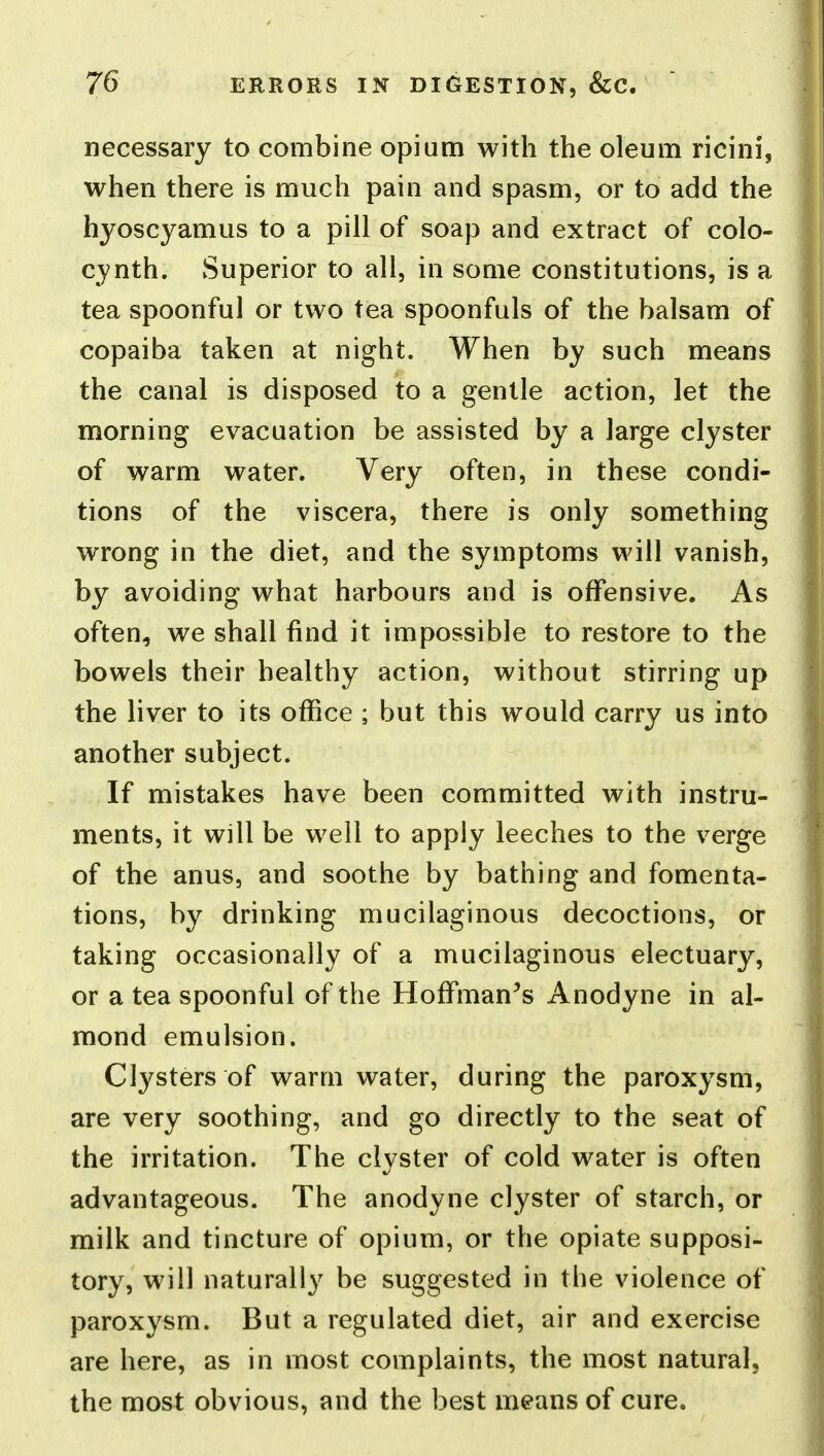 necessary to combine opium with the oleum ricini, when there is much pain and spasm, or to add the hyoscyamus to a pill of soap and extract of colo- cynth. Superior to all, in some constitutions, is a tea spoonful or two tea spoonfuls of the balsam of copaiba taken at night. When by such means the canal is disposed to a gentle action, let the morning evacuation be assisted by a large clyster of warm water. Very often, in these condi- tions of the viscera, there is only something wrong in the diet, and the symptoms will vanish, by avoiding what harbours and is offensive. As often, we shall find it impossible to restore to the bowels their healthy action, without stirring up the liver to its office ; but this would carry us into another subject. If mistakes have been committed with instru- ments, it will be well to apply leeches to the verge of the anus, and soothe by bathing and fomenta- tions, by drinking mucilaginous decoctions, or taking occasionally of a mucilaginous electuary, or a tea spoonful of the Hoffmanns Anodyne in al- mond emulsion. Clysters of warm water, during the paroxysm, are very soothing, and go directly to the seat of the irritation. The clvster of cold water is often advantageous. The anodyne clyster of starch, or milk and tincture of opium, or the opiate supposi- tory, will naturally be suggested in the violence of paroxysm. But a regulated diet, air and exercise are here, as in most complaints, the most natural, the most obvious, and the best means of cure.