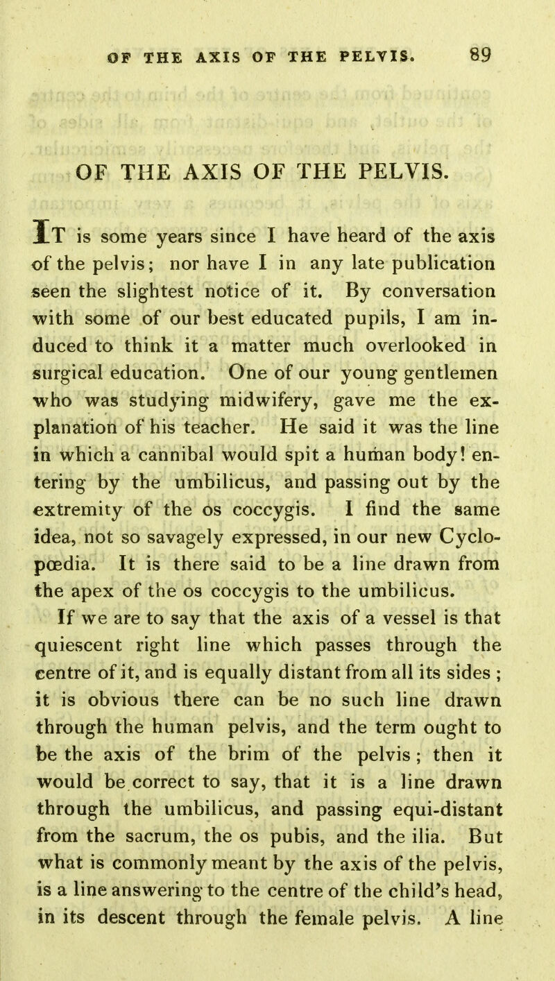 OF THE AXIS OF THE PELVIS. It is some years since I have heard of the axis of the pelvis; nor have I in any late publication seen the slightest notice of it. By conversation with Sonne of our best educated pupils, I am in- duced to think it a matter much overlooked in surgical education. One of our young gentlemen who was studying midwifery, gave me the ex- planation of his teacher. He said it was the line in which a cannibal would spit a human body! en- tering by the umbilicus, and passing out by the extremity of the os coccygis. I find the same idea, not so savagely expressed, in our new Cyclo- poedia. It is there said to be a line drawn from the apex of the os coccygis to the umbilicus. If we are to say that the axis of a vessel is that quiescent right line which passes through the centre of it, and is equally distant from all its sides ; it is obvious there can be no such line drawn through the human pelvis, and the term ought to be the axis of the brim of the pelvis ; then it would be correct to say, that it is a line drawn through the umbilicus, and passing equi-distant from the sacrum, the os pubis, and the ilia. But what is commonly meant by the axis of the pelvis, is a line answering to the centre of the child's head, in its descent through the female pelvis. A line