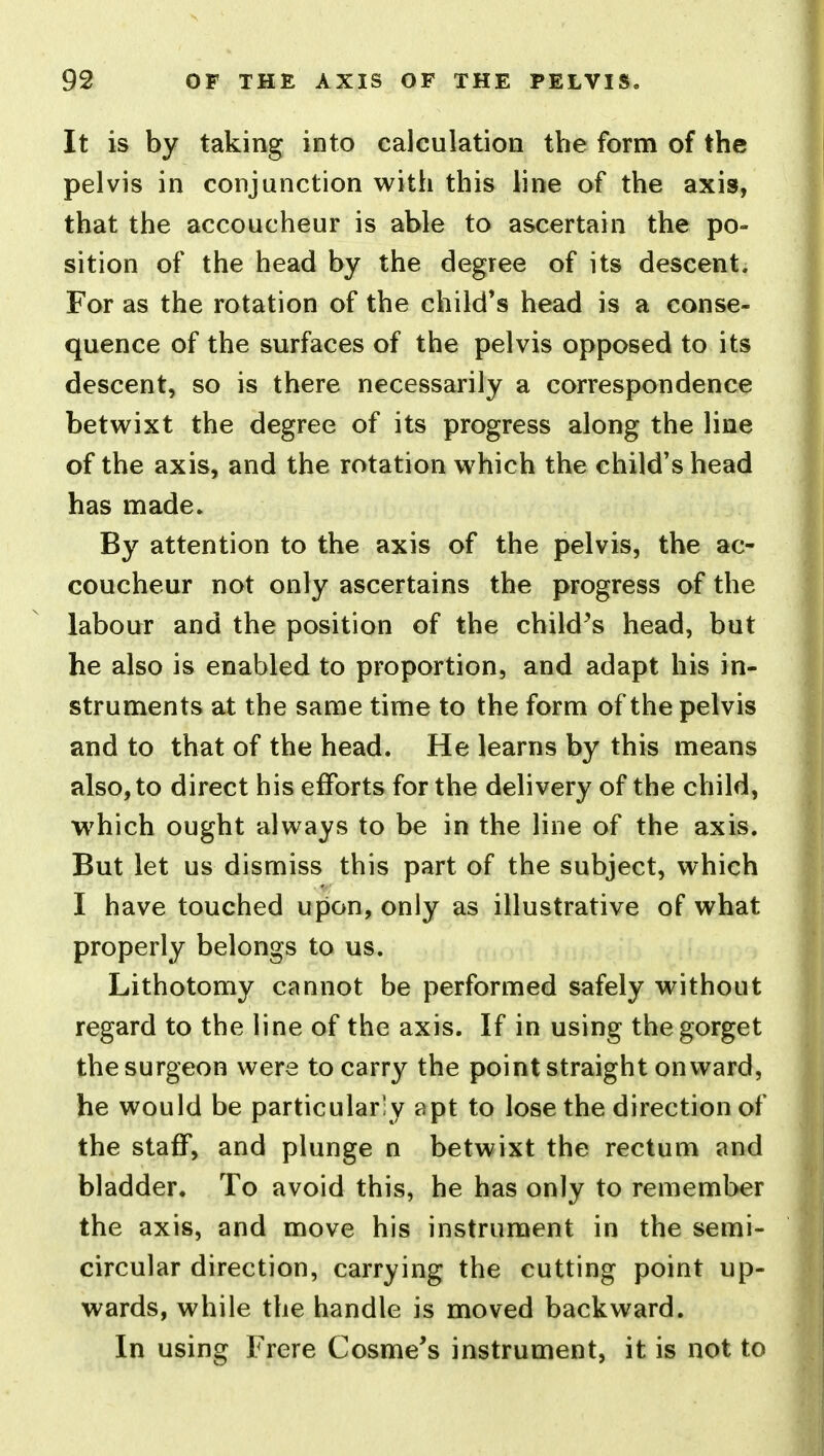 It is by taking into calculation the form of the pelvis in conjunction with this line of the axis, that the accoucheur is able to ascertain the po- sition of the head by the degree of its descent. For as the rotation of the child's head is a conse- quence of the surfaces of the pelvis opposed to its descent, so is there necessarily a correspondence betwixt the degree of its progress along the line of the axis, and the rotation which the child's head has made. By attention to the axis of the pelvis, the ac- coucheur not only ascertains the progress of the labour and the position of the child^s head, but he also is enabled to proportion, and adapt his in- struments at the same time to the form of the pelvis and to that of the head. He learns by this means also, to direct his efforts for the delivery of the child, which ought always to be in the line of the axis. But let us dismiss this part of the subject, which I have touched upon, only as illustrative of what properly belongs to us. Lithotomy cannot be performed safely without regard to the line of the axis. If in using the gorget the surgeon were to carry the point straight onward, he would be particularly apt to lose the direction of the staff, and plunge n betwixt the rectum and bladder. To avoid this, he has only to remember the axis, and move his instrument in the semi- circular direction, carrying the cutting point up- wards, while the handle is moved backward. In using Frere Cosme's instrument, it is not to