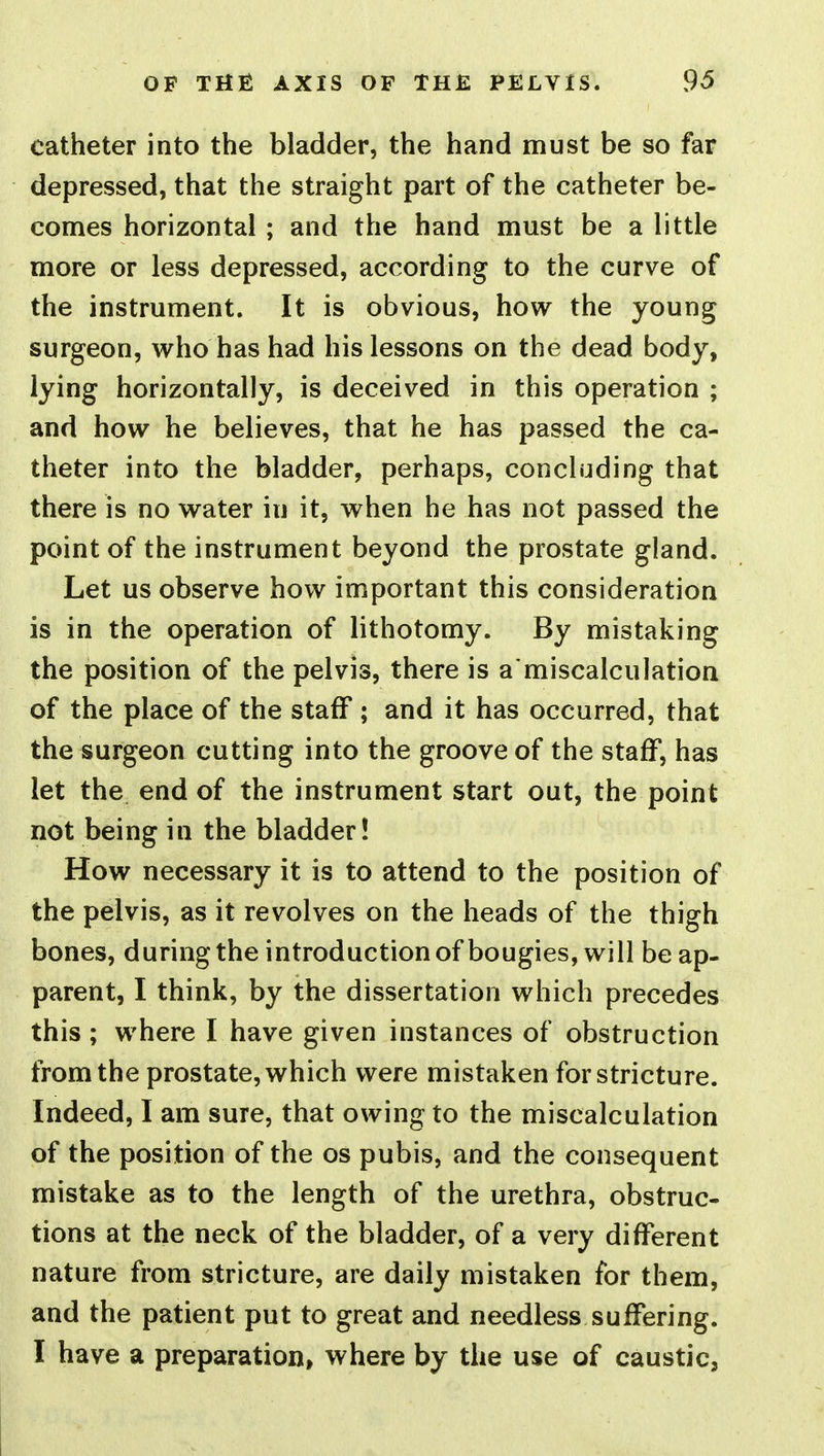 catheter into the bladder, the hand must be so far depressed, that the straight part of the catheter be- comes horizontal ; and the hand must be a little more or less depressed, according to the curve of the instrument. It is obvious, how the young surgeon, who has had his lessons on the dead body, lying horizontally, is deceived in this operation ; and how he believes, that he has passed the ca- theter into the bladder, perhaps, concluding that there is no water in it, when he has not passed the point of the instrument beyond the prostate gland. Let us observe how important this consideration is in the operation of lithotomy. By mistaking the position of the pelvis, there is a'miscalculation of the place of the staff ; and it has occurred, that the surgeon cutting into the groove of the staff, has let the end of the instrument start out, the point not being in the bladder! How necessary it is to attend to the position of the pelvis, as it revolves on the heads of the thigh bones, during the introductionof bougies, will be ap- parent, I think, by the dissertation which precedes this ; where I have given instances of obstruction from the prostate, which were mistaken for stricture. Indeed, I am sure, that owing to the miscalculation of the position of the os pubis, and the consequent mistake as to the length of the urethra, obstruc- tions at the neck of the bladder, of a very different nature from stricture, are daily mistaken for them, and the patient put to great and needless suffering.