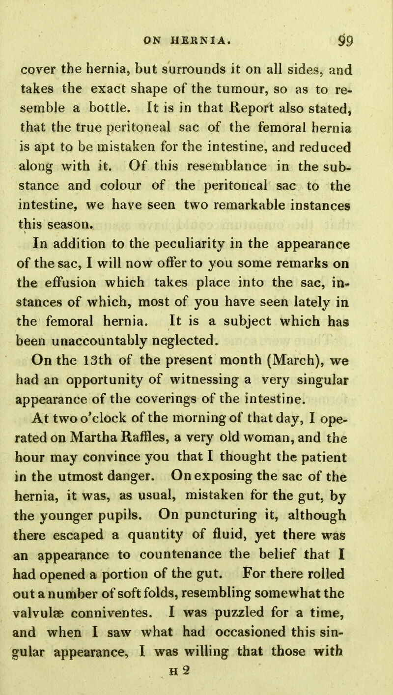 cover the hernia, but surrounds it on all sides, and takes the exact shape of the tumour, so as to re- semble a bottle. It is in that Report also stated, that the true peritoneal sac of the femoral hernia is apt to be mistaken for the intestine, and reduced along with it. Of this resemblance in the sub- stance and colour of the peritoneal sac to the intestine, we have seen two remarkable instances this season. In addition to the peculiarity in the appearance of the sac, I will now offer to you some remarks on the effusion which takes place into the sac, in- stances of which, most of you have seen lately in the femoral hernia. It is a subject which has been unaccountably neglected. On the 13th of the present month (March), we had an opportunity of witnessing a very singular appearance of the coverings of the intestine. At two o'clock of the morning of that day, I ope- rated on Martha Raffles, a very old woman, and the hour may convince you that I thought the patient in the utmost danger. On exposing the sac of the hernia, it was, as usual, mistaken for the gut, by the younger pupils. On puncturing it, although there escaped a quantity of fluid, yet there was an appearance to countenance the belief that I had opened a portion of the gut. For there rolled out a number of soft folds, resembling somewhat the valvulae conniventes. I was puzzled for a time, and when I saw what had occasioned this sin- gular appearance, I was willing that those with h2