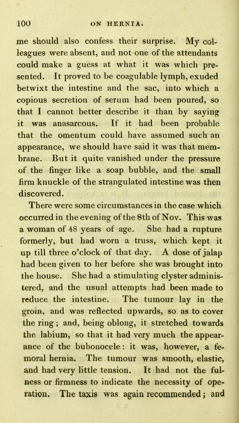 me should also confess their surprise. My col- leagues were absent, and not one of the attendants could make a guess at what it was which pre- sented. It proved to be coagulable lymph, exuded betwixt the intestine and the sac, into which a copious secretion of serum had been poured, so that I cannot better describe it than by saying it was anasarcous. If it had been probable that the omentum could have assumed such an appearance, we should have said it was that mem- brane. But it quite vanished under the pressure of the finger like a soap bubble, and the small firm knuckle of the strangulated intestine was then discovered. There were some circumstances in the case which occurred in the evening of the 8th of Nov. This was a woman of 48 years of age. She had a rupture formerly, but had worn a truss, which kept it up till three o^clock of that day. A dose of jalap had been given to her before she was brought into the house. She had a stimulating clyster adminis- tered, and the usual attempts had been made to reduce the intestine. The tumour lay in the groin, and was reflected upwards, so as to cover the ring; and, being oblong, it stretched towards the labium, so that it had very much the appear- ance of the bubonocele: it was, however, a fe- moral hernia. The tumour was smooth, elastic, and had very little tension. It had not the ful- ness or firmness to indicate the necessity of ope- ration. The taxis was again recommended; and