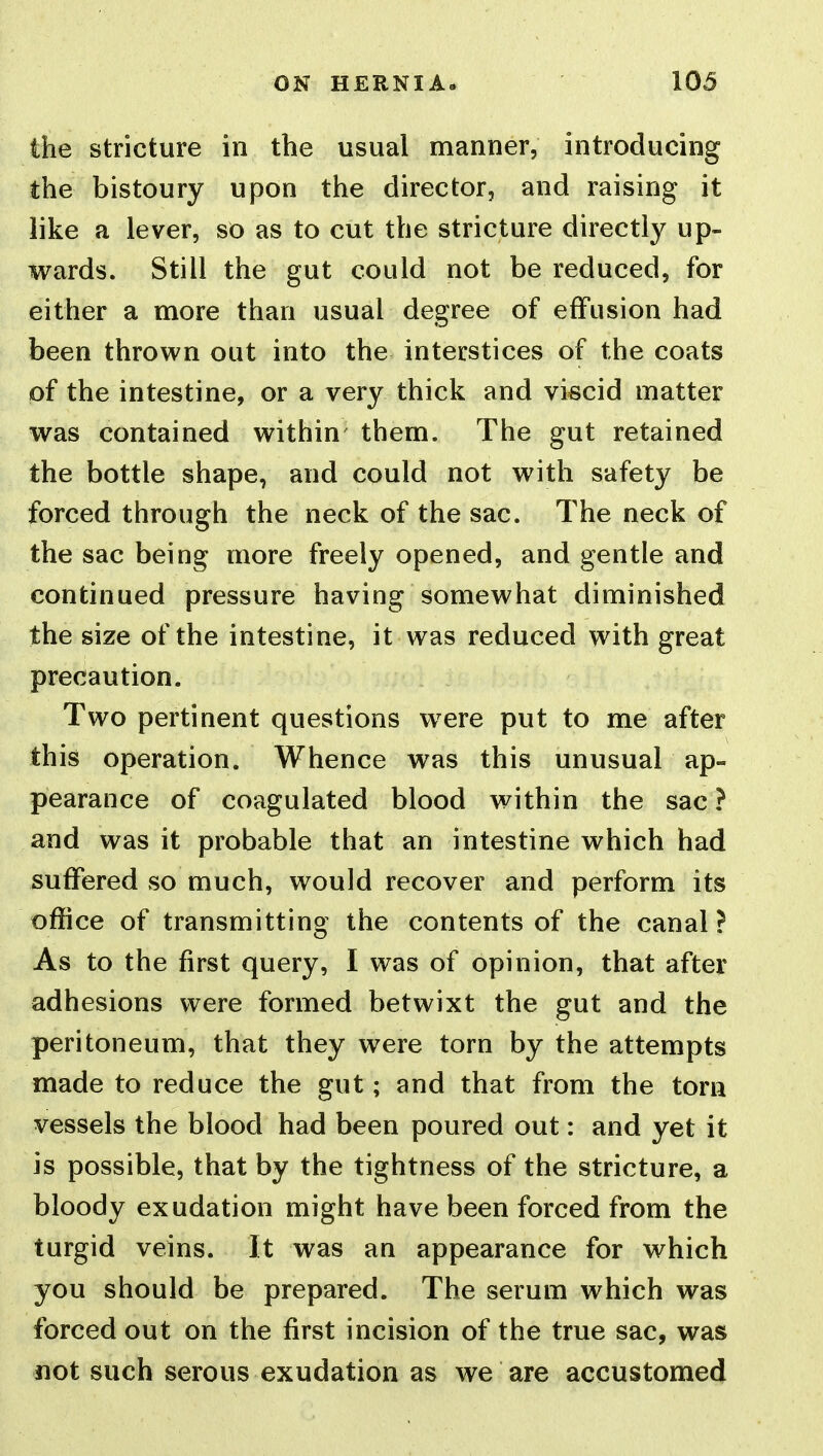 the stricture in the usual manner, introducing the bistoury upon the director, and raising it like a lever, so as to cut the stricture directly up- wards. Still the gut could not be reduced, for either a more than usual degree of effusion had been thrown out into the interstices of the coats of the intestine, or a very thick and viscid matter was contained within them. The gut retained the bottle shape, and could not with safety be forced through the neck of the sac. The neck of the sac being more freely opened, and gentle and continued pressure having somewhat diminished the size of the intestine, it was reduced with great precaution. Two pertinent questions w^ere put to me after this operation. Whence was this unusual ap- pearance of coagulated blood within the sac? and was it probable that an intestine which had suffered so much, would recover and perform its office of transmitting the contents of the canal ? As to the first query, I was of opinion, that after adhesions were formed betwixt the gut and the peritoneum, that they were torn by the attempts made to reduce the gut; and that from the torn vessels the blood had been poured out: and yet it is possible, that by the tightness of the stricture, a bloody exudation might have been forced from the turgid veins. It was an appearance for which you should be prepared. The serum which was forced out on the first incision of the true sac, was iiot such serous exudation as we are accustomed