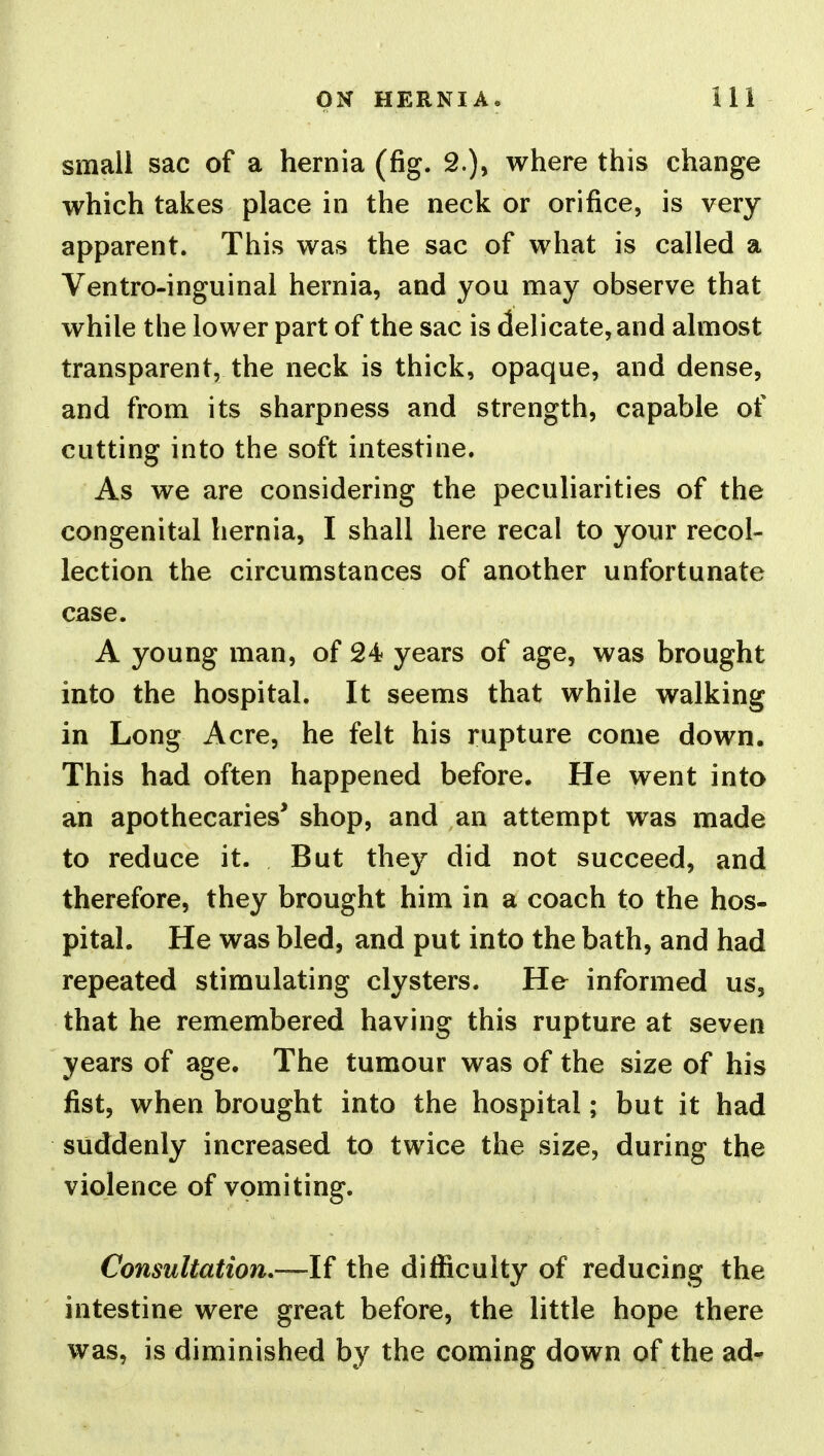 small sac of a hernia (fig. 2.), where this change which takes place in the neck or orifice, is very apparent. This was the sac of what is called a Ventro-inguinal hernia, and you may observe that while the lower part of the sac is delicate, and almost transparent, the neck is thick, opaque, and dense, and from its sharpness and strength, capable of cutting into the soft intestine. As we are considering the peculiarities of the congenital hernia, I shall here recal to your recol- lection the circumstances of another unfortunate case. A young man, of 24 years of age, was brought into the hospital. It seems that while walking in Long Acre, he felt his rupture come down. This had often happened before. He went into an apothecaries' shop, and an attempt was made to reduce it. But they did not succeed, and therefore, they brought him in a coach to the hos- pital. He was bled, and put into the bath, and had repeated stimulating clysters. He informed us, that he remembered having this rupture at seven years of age. The tumour was of the size of his fist, when brought into the hospital; but it had suddenly increased to twice the size, during the violence of vomiting. Consultation,—\i the difficulty of reducing the intestine were great before, the little hope there was, is diminished by the coming down of the ad-