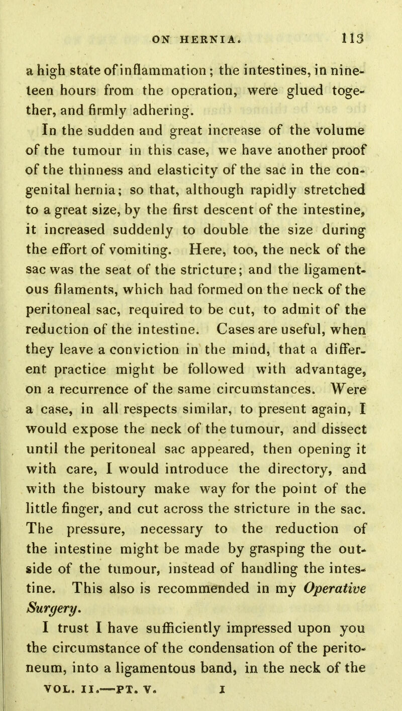 a high state of inflammation ; the intestines, in nine- teen hours from the operation, were glued toge- ther, and firmly adhering. In the sudden and great increase of the volume of the tumour in this case, we have another proof of the thinness and elasticitv of the sac in the con-* genital hernia; so that, although rapidly stretched to a great size, by the first descent of the intestine, it increased suddenly to double the size during the effort of vomiting. Here, too, the neck of the sac was the seat of the stricture; and the ligament- ous filaments, which had formed on the neck of the peritoneal sac, required to be cut, to admit of the reduction of the intestine. Cases are useful, when they leave a conviction in the mind, that a differ- ent practice might be followed with advantage, on a recurrence of the same circumstances. Were a case, in all respects similar, to present again, I would expose the neck of the tumour, and dissect until the peritoneal sac appeared, then opening it with care, I would introduce the directory, and with the bistoury make way for the point of the little finger, and cut across the stricture in the sac. The pressure, necessary to the reduction of the intestine might be made by grasping the out- side of the tumour, instead of handling the intes- tine. This also is recommended in my Operative Surgery, I trust I have sufficiently impressed upon you the circumstance of the condensation of the perito- neum, into a ligamentous band, in the neck of the VOL. II.—PT. V« I