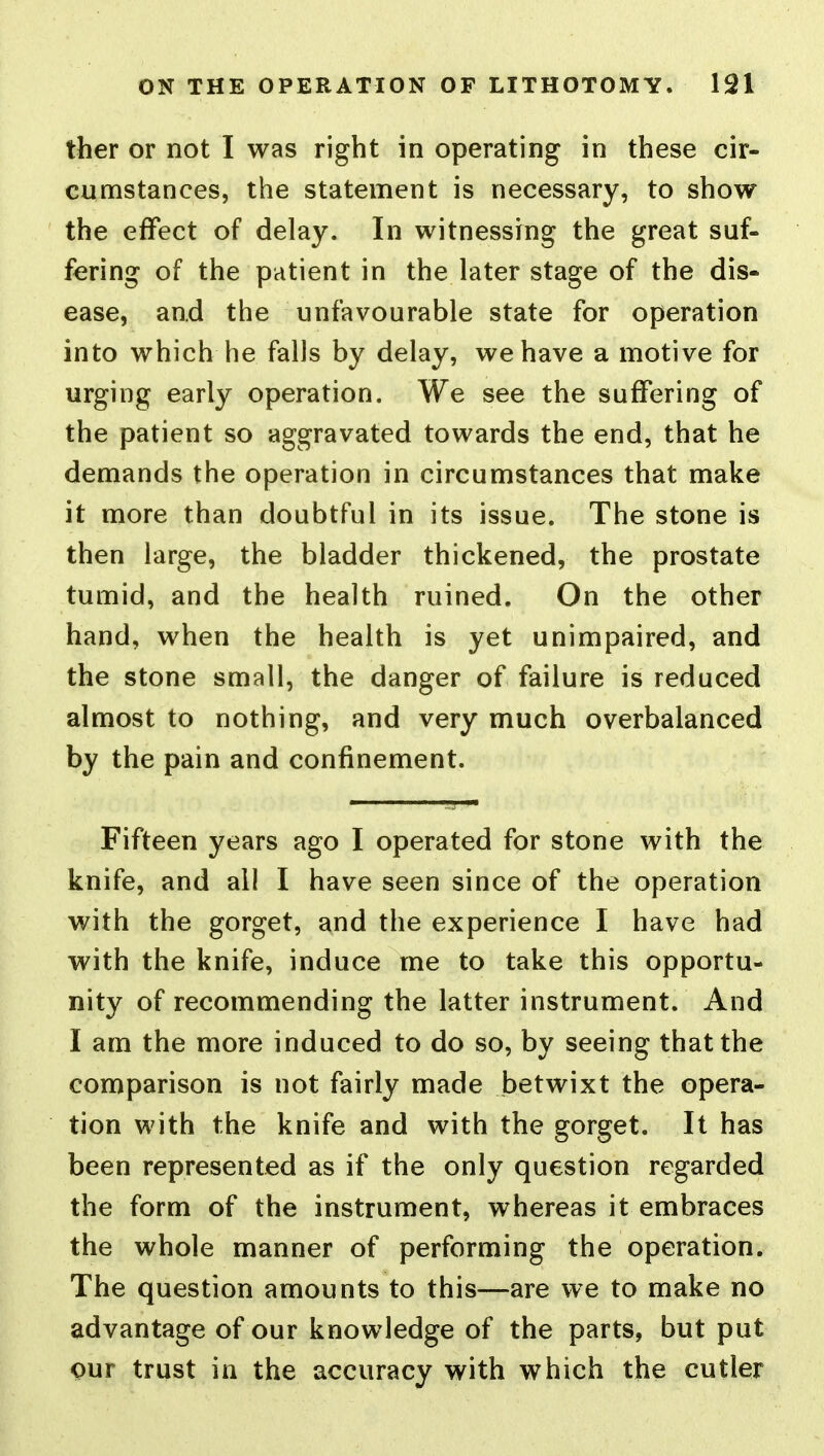 ther or not I was right in operating in these cir- cumstances, the statement is necessary, to show the effect of delay. In witnessing the great suf- fering of the patient in the later stage of the dis- ease, and the unfavourable state for operation into which he falls by delay, we have a motive for urging early operation. We see the suffering of the patient so aggravated towards the end, that he demands the operation in circumstances that make it more than doubtful in its issue. The stone is then large, the bladder thickened, the prostate tumid, and the health ruined. On the other hand, when the health is yet unimpaired, and the stone small, the danger of failure is reduced almost to nothing, and very much overbalanced by the pain and confinement. Fifteen years ago I operated for stone with the knife, and all I have seen since of the operation with the gorget, and the experience I have had with the knife, induce me to take this opportu- nity of recommending the latter instrument. And I am the more induced to do so, by seeing that the comparison is not fairly made betwixt the opera- tion with the knife and with the gorget. It has been represented as if the only question regarded the form of the instrument, whereas it embraces the whole manner of performing the operation. The question amounts to this—are we to make no advantage of our knowledge of the parts, but put pur trust in the accuracy with which the cutler