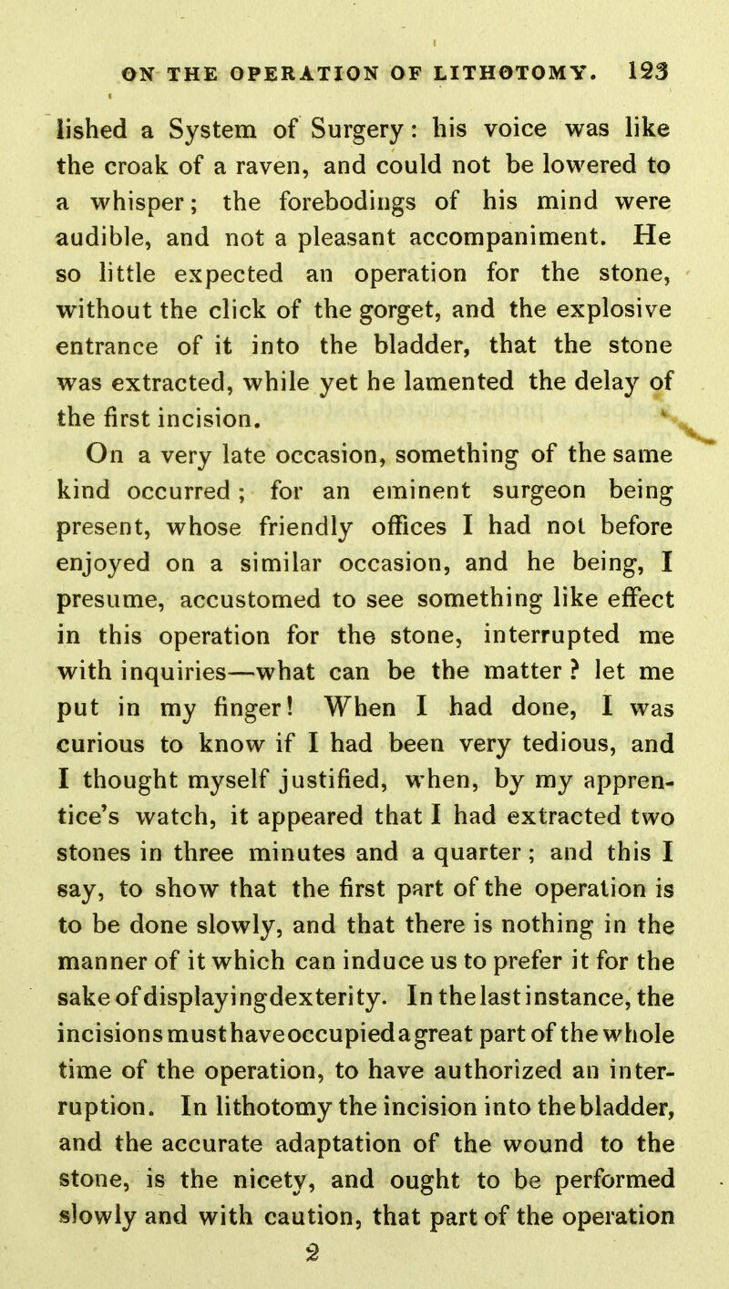 lished a System of Surgery: his voice was like the croak of a raven, and could not be lowered to a whisper; the forebodings of his mind were audible, and not a pleasant accompaniment. He so little expected an operation for the stone, without the click of the gorget, and the explosive entrance of it into the bladder, that the stone was extracted, while yet he lamented the delay of the first incision. On a very late occasion, something of the same kind occurred; for an eminent surgeon being present, whose friendly offices I had not before enjoyed on a similar occasion, and he being, I presume, accustomed to see something like effect in this operation for the stone, interrupted me with inquiries—what can be the matter ? let me put in my finger! When I had done, I was curious to know if I had been very tedious, and I thought myself justified, when, by my appren- tice's watch, it appeared that I had extracted two stones in three minutes and a quarter; and this I say, to show that the first part of the operation is to be done slowly, and that there is nothing in the manner of it which can induce us to prefer it for the sake of displayi ngdexteri ty. In the last i nstance, the incisions musthaveoccupiedagreat part of the whole time of the operation, to have authorized an inter- ruption. In lithotomy the incision into the bladder, and the accurate adaptation of the wound to the stone, is the nicety, and ought to be performed slowly and with caution, that part of the operation 2