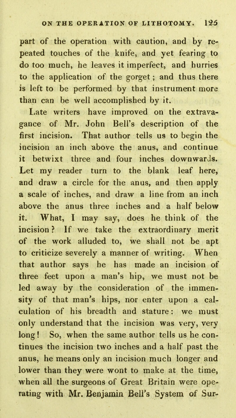 part of the operation with caution, and by re- peated touches of the knife, and yet fearing to do too much, he leaves it imperfect, and hurries to the application of the gorget; and thus there is left to be performed by that instrument more than can be well accomplished by it. liate writers have improved on the extrava- gance of Mr. John Bell's description of the first incision. That author tells us to begin the incision an inch above the anus, and continue it betwixt three and four inches downwards. Let my reader turn to the blank leaf here, and draw a circle for the anus, and then apply a scale of inches, and draw a line from an inch above the anus three inches and a half below it. What, I may say, does he think of the incision ? If we take the extraordinary merit of the work alluded to, we shall not be apt to criticize severely a manner of writing. When that author says he has made an incision of three feet upon a man's hip, we must not be led away by the consideration of the immen- sity of that man's hips, nor enter upon a cal- culation of his breadth and stature: we must only understand that the incision was very, very long! So, when the same author tells us he con- tinues the incision two inches and a half past the anus, he means only an incision much longer and lower than they were wont to make at the time, when all the surgeons of Great Britain were ope- rating with Mr. Benjamin Bell's System of Sur-