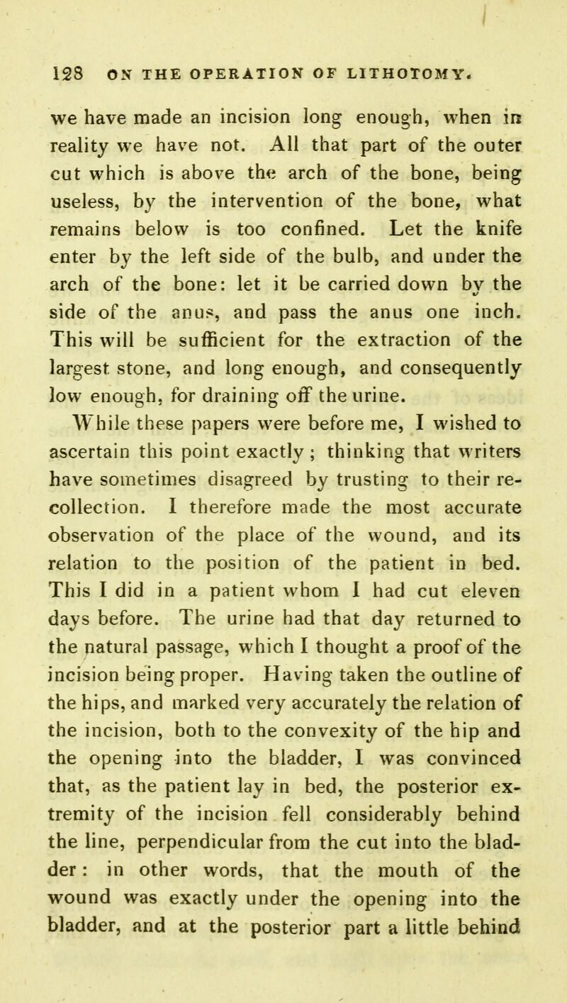 we have made an incision long enough, when in reality we have not. All that part of the outer cut which is above the arch of the bone, being useless, by the intervention of the bone, what remains below is too confined. Let the knife enter by the left side of the bulb, and under the arch of the bone: let it be carried down bv the side of the anus, and pass the anus one inch. This will be sufficient for the extraction of the largest stone, and long enough, and consequently low enough, for draining off the urine. While these papers were before me, I wished to ascertain this point exactly ; thinking that writers have sometimes disagreed by trusting to their re- collection. I therefore made the most accurate observation of the place of the wound, and its relation to the position of the patient in bed. This I did in a patient whom I had cut eleven days before. The urine had that day returned to the natural passage, which I thought a proof of the incision being proper. Having taken the outline of the hips, and marked very accurately the relation of the incision, both to the convexity of the hip and the opening into the bladder, I was convinced that, as the patient lay in bed, the posterior ex- tremity of the incision fell considerably behind the line, perpendicular from the cut into the blad- der : in other words, that the mouth of the wound was exactly under the opening into the bladder, and at the posterior part a little behind