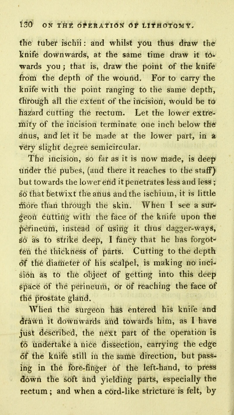 the tuhet ischii: and whilst you thus draw the knife downwards, at the same time draw it td-^ wards you; that is, draw the point of the knife from the depth of the wound. For to carry the knife with the point ranging to the same depth, fhrough all the extent of the incision, would be to hazard cutting the rectum. Let the lower extre- mity of the incision terminate one inch below the anus, and let it be made at the lower part, in a very slight degree semicircular. The incision, so far as it is now made, is deep iirider the pubes, (and there it reaches to the staff) but towards the lower end it penetrates less and less; so that betwixt the anus and the ischium, it is little iiiore than through the skin. When I see a sur- geon cutting with the face of the knife upon the perineum, instead of using it thus dagger-ways, ^6 as to strike deep, I fancy that he has forgot- feli the thickness of parts. Cutting to the depth 6t the diameter of his scalpel, is making no inci^ sion as to the object of getting into this deep space of the perineum, or of reaching the face of the prostate gland. When the surgeon has entered hi^ knife and drawn it downwards and towards him, as I have just described, the next patt of the operation is (6 undertake a nice dissefction, carrying the edge of the knife still in the sanie direction, but pass- ing in the fore-finger of the left-hand, to press down the soft and yielding parts, especially the rectum; and when a cOrd-like stricture is felt, by