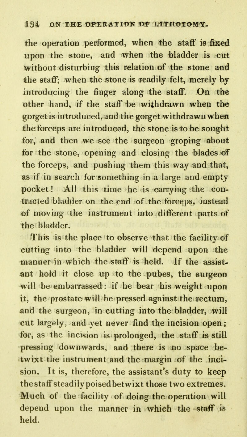 the operation performed, when the staff is feed upon the stone, and when the bladder is cut without disturbing this relation of the stone and the staff; when the stone is readily felt, merely by introducing the finger along the staff. On the other hand, if the staff be withdrawn when the gorget is introduced, and the gorget withdrawn when the forceps are introduced, the stone is to be sought for, and then we see the surgeon groping about for the stone, opening and closing the blades of the forceps, and pushing them this way and that, as if in search for something in a large and empty pocket! All this time he is carrying the con- tracted bladder on the end of the forceps, instead of moving the instrument into different parts of the bladder. This is the place to observe that the facility of cutting into the bladder will depend upon the manner in which the staff is held. If the assist- ant hold it close up to the pubes, the surgeon will be embarrassed: if he bear his weight upon it, the prostate will be pressed against the rectum, and the surgeon, in cutting into the bladder, will cut largely, and yet never find the incision open; for, as the incision is prolonged, the staff is still pressing downwards, and there is no space be- twixt the instrument and the margin of the inci- sion. It is, therefore, the assistant's duty to keep thestaffsteadily poised betwixt those two extremes. Much of the facility of doing the operation will depend upon the manner in which the staff is held.