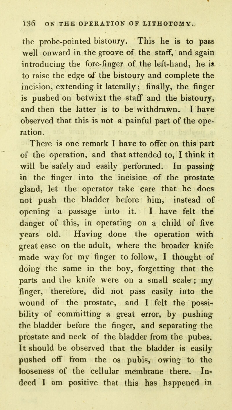 the probe-pointed bistoury. This he is to pass well onward in the groove of the staff, and again introducing the fore-finger of the left-hand, he is to raise the edge of the bistoury and complete the incision, extending it laterally; finally, the finger is pushed on betwixt the staff and the bistoury, and then the latter is to be withdrawn. I have observed that this is not a painful part of the ope- ration. There is one remark I have to offer on this part of the operation, and that attended to, I think it will be safely and easily performed. In passing in the finger into the incision of the prostate gland, let the operator take care that he does not push the bladder before him, instead of opening a passage into it. I have felt the danger of this, in operating on a child of five years old. Having done the operation with great ease on the adult, where the broader knife made way for my finger to follow, I thought of doing the same in the boy, forgetting that the parts and the knife were on a small scale ; my finger, therefore, did not pass easily into the wound of the prostate, and I felt the possi- bility of committing a great error, by pushing the bladder before the finger, and separating the prostate and neck of the bladder from the pubes. It should be observed that the bladder is easily pushed off from the os pubis, owing to the looseness of the cellular membrane there. In- deed I am positive that this has happened in