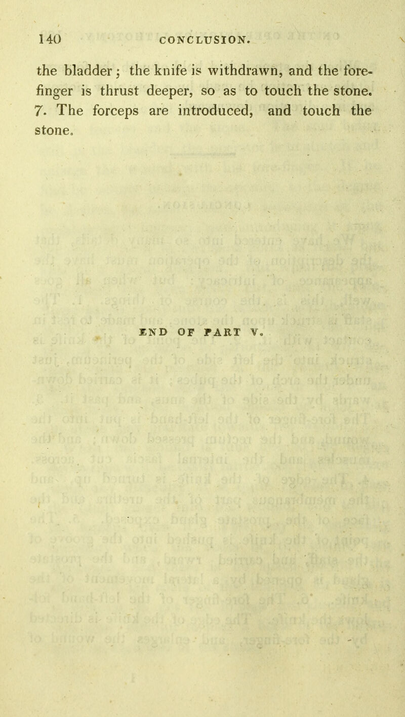 the bladder; the knife is withdrawn, and the fore- finger is thrust deeper, so as to touch the stone. 7. The forceps are introduced, and touch the stone. END OF FART V«