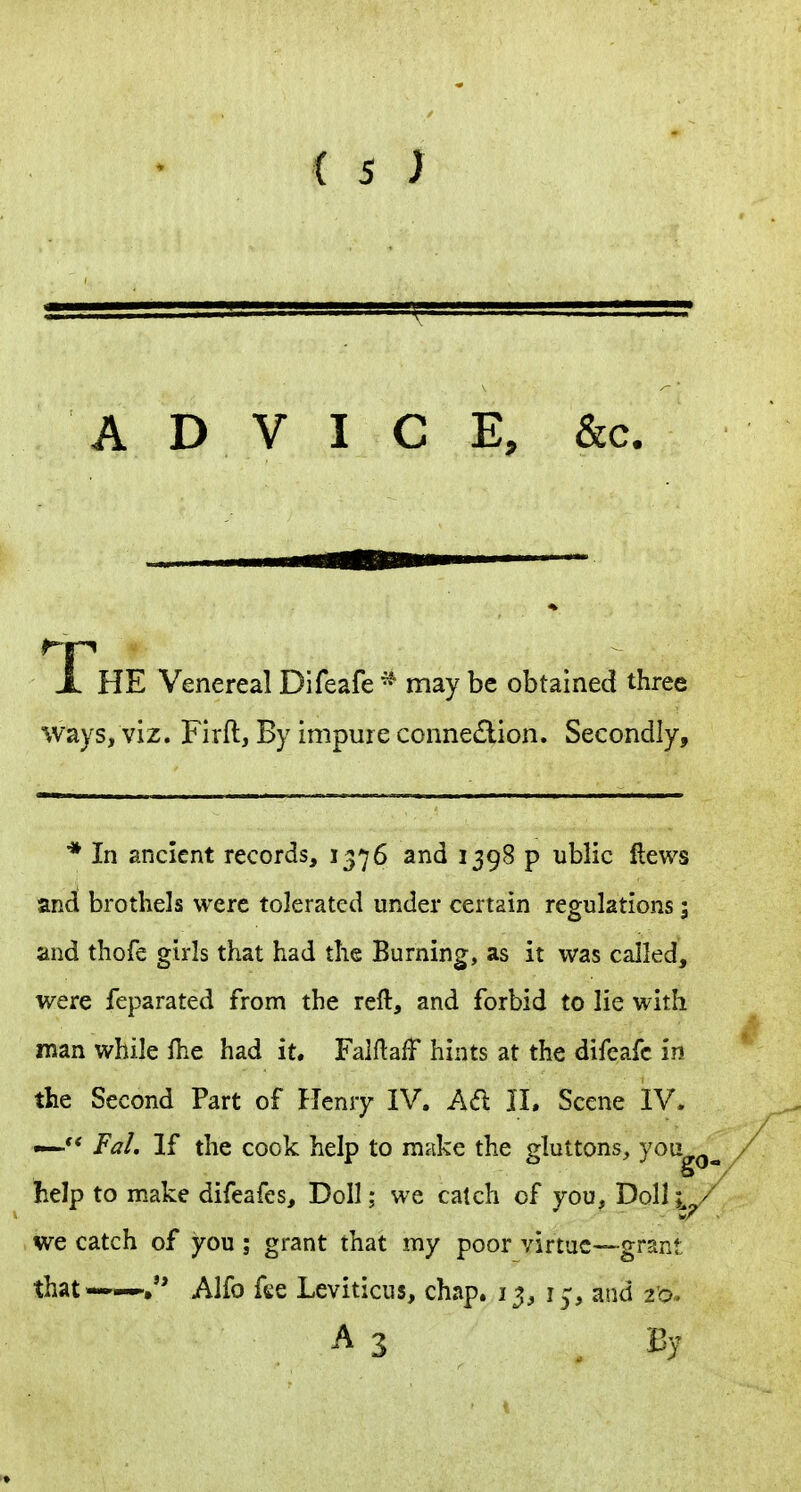 ADVICE, &c. Fee Venereal Difeafe * may be obtained three ways, viz. Firft, By impure connection. Secondly, * In ancient records, 1376 and 1398 p ublic flews and brothels were tolerated under certain regulations; and thofe girls that had the Burning, as it was called, were feparated from the reft, and forbid to lie with man while fhe had it. FalftafF hints at the difeafe in the Second Part of ITenry IV. Ad II. Scene IV. —Fal. If the cook help to make the gluttons^ you help to make difeafes, Doll; we catch of you, Doll ;^^/ we catch of you ; grant that my poor virtue—grant that——. Alfo fee Leviticus, chap. 13, i^, and I'o. A 3 By