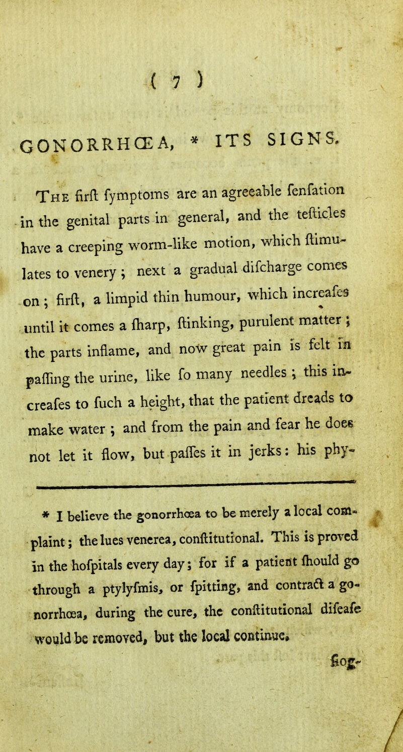 GONORRHCEA, * ITS SIGNS. The firll fymptoms are an agreeable fenfation in the genital parts in general, and the tefticles have a creeping worm-like motion, which ftimu- lates to vencry i next a gradual difcharge comes on; firft, a limpid thin humour, which increafes until it comes a ftiarp, (linking, purulent matter ; the parts inflame, and now great pain is felt in paffing the urine, like fo many needles \ this in^ creafes to fuch a height, that the patient dreads to make water ; and from the pain and fear he does not let it flow, but pafles it in jerks: his phy- * I believe the gonorrhoea to be merely a local com» plaint; the lues venerea, conftitutional. This is proved in the hofpitals every day; for if a patient Ihould go through a ptylyfmis, or fpitting, and contraa a go- norrhoea, during the cure, the conftitutional difeafe would be removed, but the local continue.