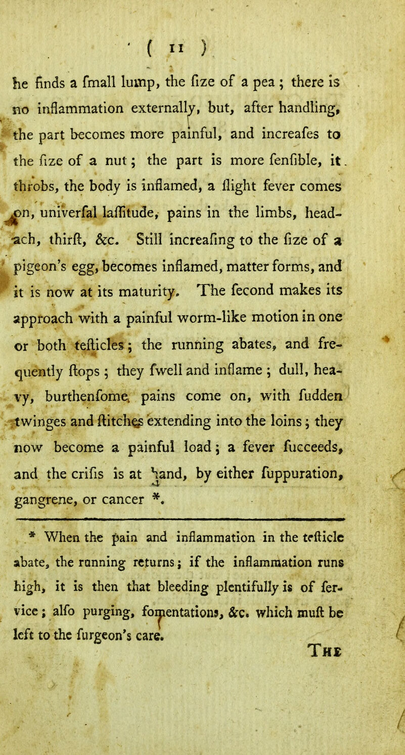 he finds a fmall lump, the fize of a pea ; there is no inflammation externally, but, after handling, the part becomes more painful, and increafes to the fize of a nut; the part is more fenfible, it. throbs, the body is inflamed, a flight fever comes ^n, univerfal laflitude, pains in the limbs, head- /^ch, thirft, &c. Still increafing to the fize of a I pigeon's egg, becomes inflamed, matter forms, and 'it is now at its maturity. The fecond makes its approach with a painful worm-like motion in one or both teflicles ; the running abates, and fre- quently flops ; they fwell and inflame ; dull, hea- vy, burthenfome^ pains come on, with fudden itwinges and flitch^ extending into the loins; they now become a painful load; a fever fucceeds, and the crifis is at |J^and, by either fuppuration, gangrene, or cancer *. * When the pain and inflammation in the tcfticle abate, the ranning returns; if the inflammation runs high, it is then that bleeding plentifully is of fer- vice; alfo purging, foi|jentation5, &c* which muft be left to the furgeon*s care. The