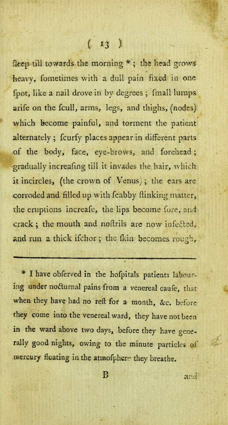 llcep till towards the morning * ; the head grows heavy, fometimes with a dull pain fixed in one fpot, like a nail drove in by degrees ; fmall lumps arife on the fcull, arms, legs, and thighs, (nodes) which become painful, and torment the patient alternately ; fcurfy places appear in different parts >of the body, face, eye-brows, and forehead ; gradually increafmg till it invades the hair, which it incircles, (the crown of Venusy ^ the ears are -corroded and filled up with fcabby (linking matter, the eruptions increafe, tiie lips become fore, and crack ; the mouth and noftrils are now infected^ and run a thick ifchor; the (Ida becomes rough. * I have obferved in the hofpitals patients labour-^ ing undernoaurnal pains from a venereal caufe, that when they have had no reft for a month. Sec, before they come into the venereal ward, they have not been in the ward above two days, before they hare gene- rally good nights, owing to the minute particles of iBercury floating in the atmofphere they breathe.