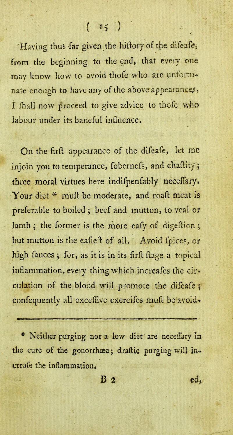 Having thus hv given the hiftory of tjie difeafe? from the beginning to the end, that every one may know how to avoid thofe who are unfortu- nate enough to have any of the above appearances 3 I fhall now proceed to give advice to thofe who labour under its baneful influence. On the firft appearance of the difeafe, let me injoin you to temperance, fobernefs, and chaftlty; three moral virtues here indifpenfably necelTary. Your diet * muft be moderate, and roaft meat is preferable to boiled ; beef and mutton, to veal or lamb ; the former is the rnore eafy of digePwion ; but mutton is the eafieft of all. Avoid fpices, or high fauces ; for, as it is in its firft ftage a topical inflammation, every thing which increafes the cir- culation of the blood will promote the difeafe 5 confequently all exceffive exercifes mufl be avoid* * Neither purging nor a low diet are neceflary in the cure of the gonorrhosa; draftic purging will in- creafe the inflammation. B 3 cd.