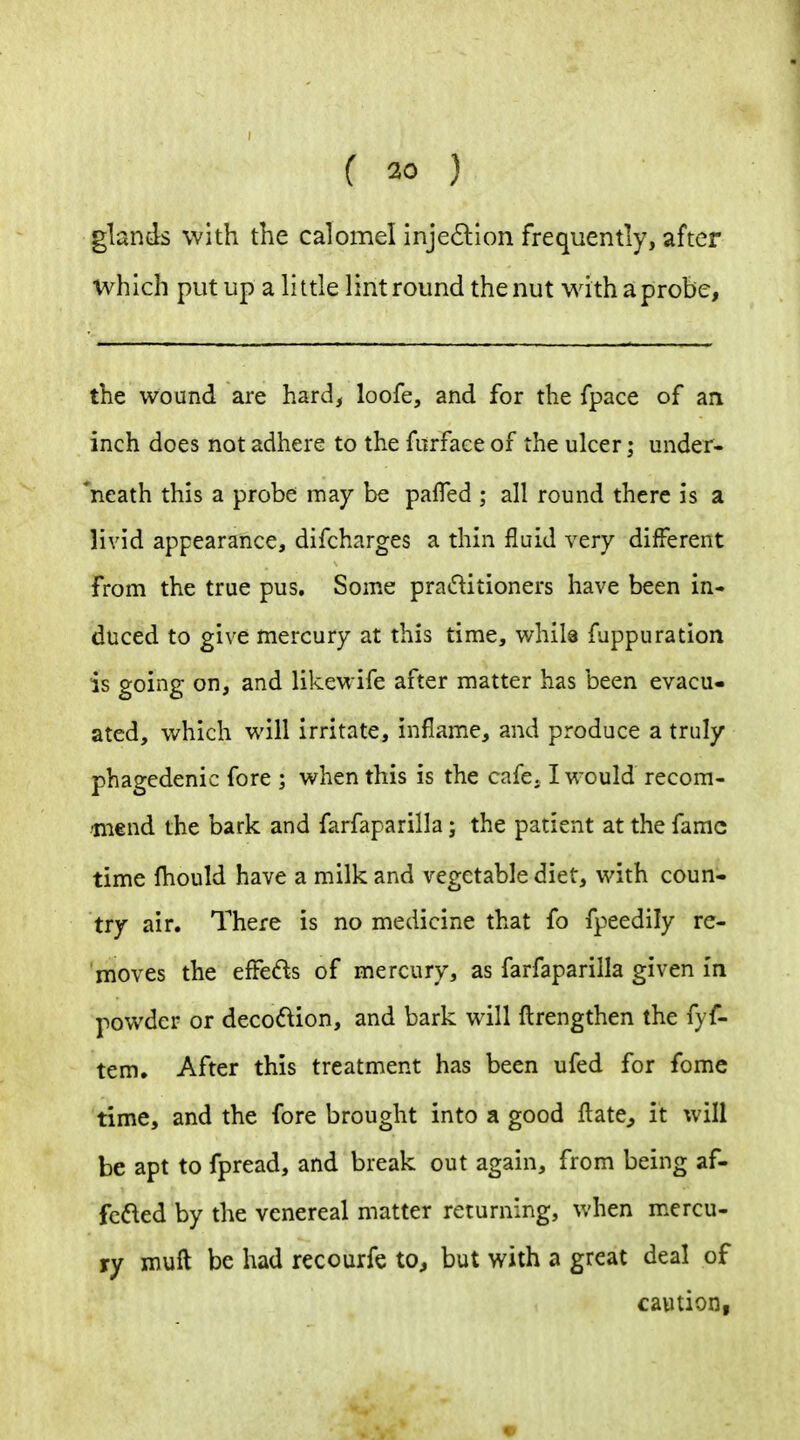 glands with the calomel injedion frequently, after which put up a little lint round the nut with a probe, the wound are hard, loofe, and for the fpace of an inch does not adhere to the furface of the ulcer; under- 'neath this a probe may be pafTed ; all round there is a livid appearance, difcharges a thin fluid very different from the true pus. Some praditioners have been in- duced to give mercury at this time, while fuppuration is going on, and likewife after matter has been evacu- ated, which will irritate, inflame, and produce a truly phagedenic fore ; when this is the cafe. I would recom- ^mend the bark and farfaparilla; the patient at the fame time fhould have a milk and vegetable diet, with coun- try air. There is no medicine that fo fpeedily re- moves the effeds of mercury, as farfaparilla given in powder or deco(^ion, and bark will ftrengthen the fyf- tem. After this treatment has been ufed for fome time, and the fore brought into a good fl:ate^ it will be apt to fpread, and break out again, from being af- fcd-ed by the venereal matter returning, when mercu- ry muft be had recourfe to, but with a great deal of caution,