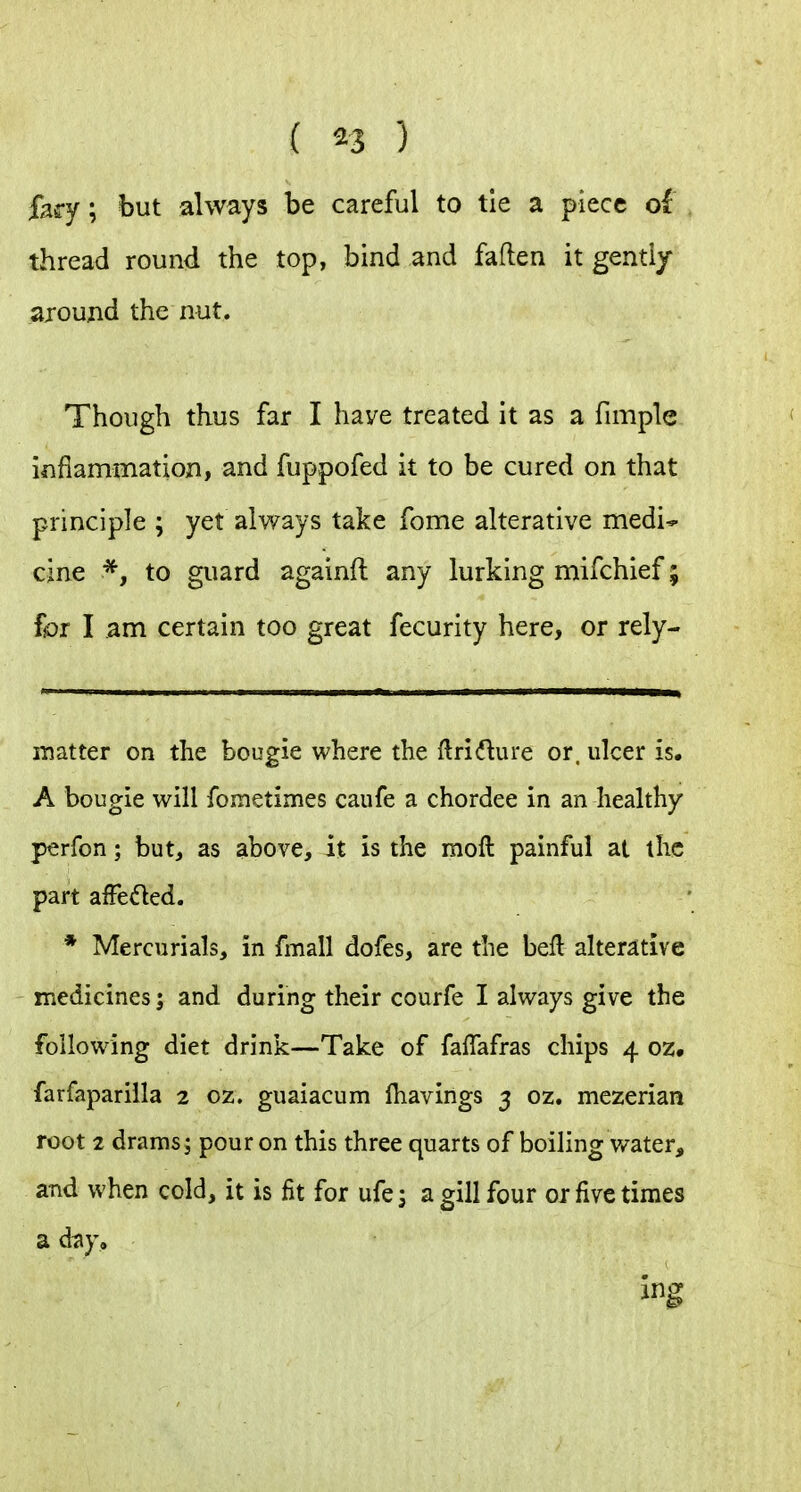 fey; but always be careful to tie a piece ol thread round the top, bind and fallen it genti/ around the nut. Though thus far I have treated it as a fimple inflammation, and fuppofed it to be cured on that principle ; yet always take fome alterative medi* cine *, to guard againft any lurking mifchief; fbr I am certain too great fecurity here, or rely- iTsatter on the bougie where the ftri(flure or. ulcer is. A bougie will fometimes caufe a chordee in an healthy perfon; but, as above, it is the moll painful at the part afFeded. * Mercurials, in fmall dofes, are the beft alterative medicines; and during their courfe I always give the following diet drink—Take of fafTafras chips 4 oz, farfapariila 2 oz. guaiacum lhavings 3 oz. mezerian root 2 drams; pour on this three quarts of boiling water, and when cold, it is fit for ufej a gill four 01 five times a day.