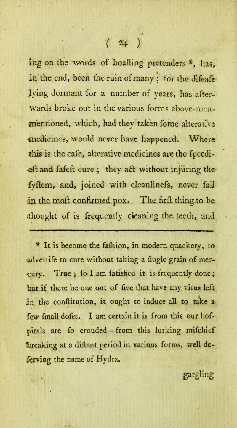 ing on the words of boafting pretenders *, lias, in the end, been the ruin of many ; for the difeafc lying dormant for a number of years, has after- wards broke out in the various forms above-men- jnentioned, which, had they taken fome alterative 'inedicines, would never have happened. Where this is the cafe, alterative medicines are the fpeedi* ^fl and fafett cure ; they ad without injuring the fyftem, and, joined with cleanlinefs, never fail 4a the mofl confirmed pox. The fiift thing to be ^thought of is frequently cleaning the teeth, and * It is become the fafhion, in modern qiiackery, to advertife to cure without taking a fmgle grain of mer- cury. True 5 fo I am fatisfied it is frequently done ; but if there be one out of five that have any virus left in the conftitution, it ought to induce all to ta!kc a few fmall dofes. I am certain it is from this our hof- pitals are fo crouded—from this larking mifchief ^breaking at a diilant period in Taxiaus forms, well dc- ferving the name of Hydra, gargling