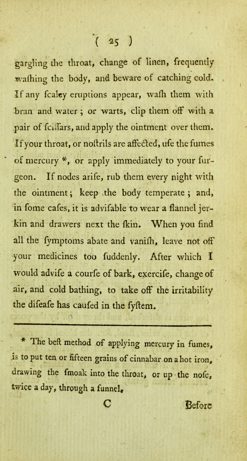 gargling the throat, change of linen, frequently walhing the body, and beware of catching cold* If any fcalcy eruptions appear, wafli them with bran and water ; or warts, clip them off with a pair of fci Jars, and apply the ointment over them. If your throat, or nollrils are affected, ufe the fames of mercury or apply immediately to your fur^ geon. If nodes arife, rub them every night with the ointment; keep the body temperate ; and, in fome cafes, it is advifable to wear a flannel jer- kin and drawers next the (kin. When you find all the fymptoms abate and vanifh, leave not off your medicines too fuddenly. After which I would advife a courfe of bark, exercife, change of air, and cold bathing, to take off the irritability the difeafe has caufed in the fyftem. * The beft method of applying mercury in fumes, is to put ten or fifteen grains of cinnabar on a hot iron, drawing the fmoak into the throat, or up the nofe, twice a day, tjirough a funnel, C Before
