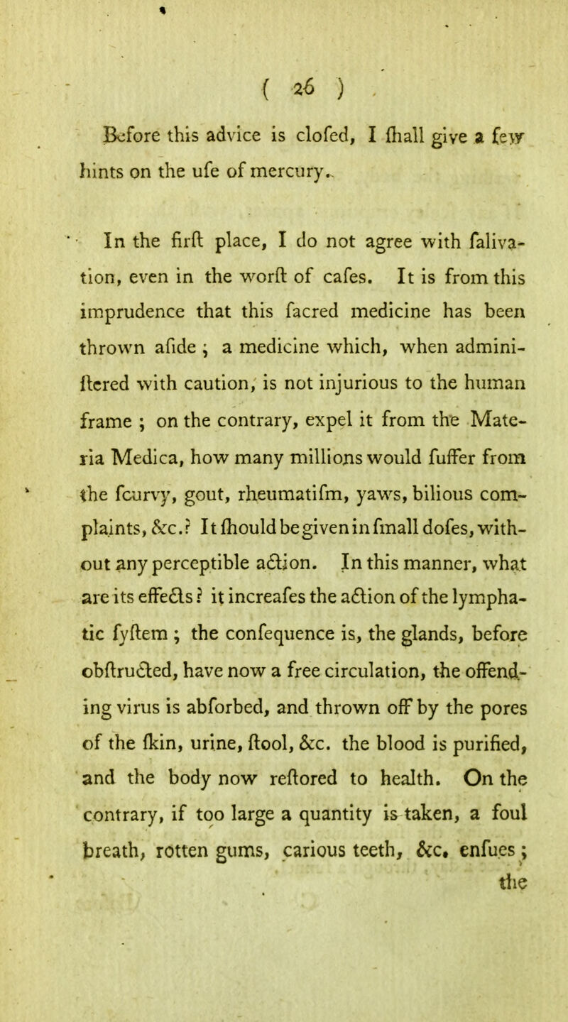 JBcfore this ad\ice is clofed, I (hall give a fe>y hints on the ufe of merciiry.. In the firft place, I do not agree with faliva- tion, even in the word of cafes. It is from this imprudence that this facred medicine has been thrown afide ; a medicine which, when admini- ftcred with caution, is not injurious to the human frame ; on the contrary, expel it from the Mate- ria Medica, how many millions would fufFer from the fcurvy, gout, rheumatifm, yaw^s, bilious com- plaints, &c.? It fhouldbegiveninfmalldofes,with- out ^ny perceptible adion. In this manner, what are its efFe6ls ? it increafes the a£lion of the lympha- tic fyftem ; the confequence is, the glands, before obftru(£led, have now a free circulation, the ofFend.- ing virus is abforbed, and thrown off by the pores of the (kin, urine, (tool, &c. the blood is puri(ied, and the body now reftored to health. On the contrary, if too large a quantity is taken, a foul breath, rotten gums, carious teeth, &c, cnfues; the