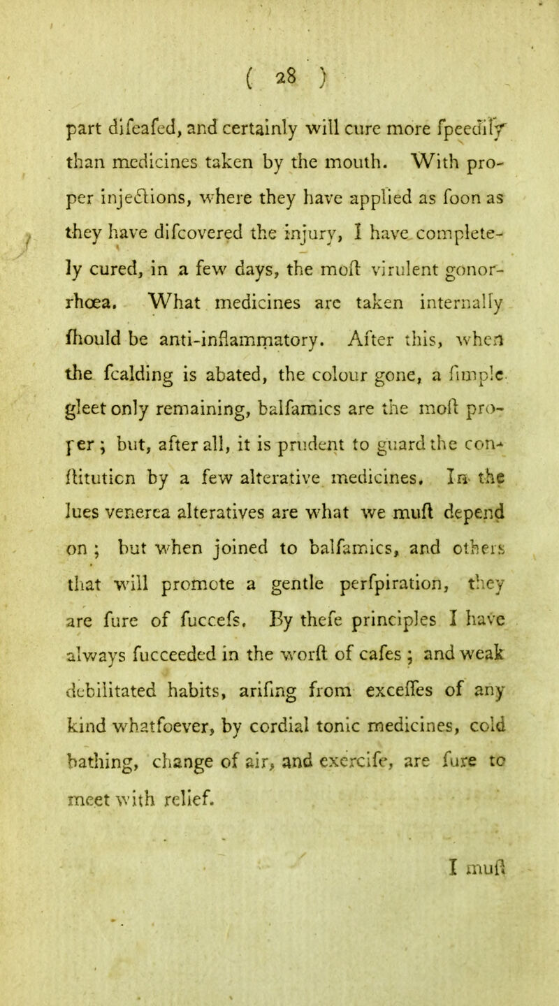 part difeafed, and certainly will cure more fpeediiy than medicines taken by the mouth. With pro- per inje61ions, where they have applied as Toon as they have difcovered the injury, I have complete- ly cured, in a few days, the mod virulent gonor- rhoea. What medicines arc taken internally fhould be anti-inflamirnatory. After this, when the fcalding is abated, the colour gone, a Hmplc gleet only remaining, balfamics are the moil pro- |~er; but, after all, it is prudent to guard the con-' rtituticn by a few alterative medicines. In the lues venerea alteratives are what we mufl depend on ; but when joined to balfamics, and others tliat will promote a gentle perfpiration, they are fure of fuccefs. By thefe principles I have always fucceeded in the word of cafes ; and weak debilitated habits, arifing from excelTes of any kind whatfoever, by cordial tonic medicines, cold bathing, change of air, and excx-cife, are fure to meet with relief. I mufl