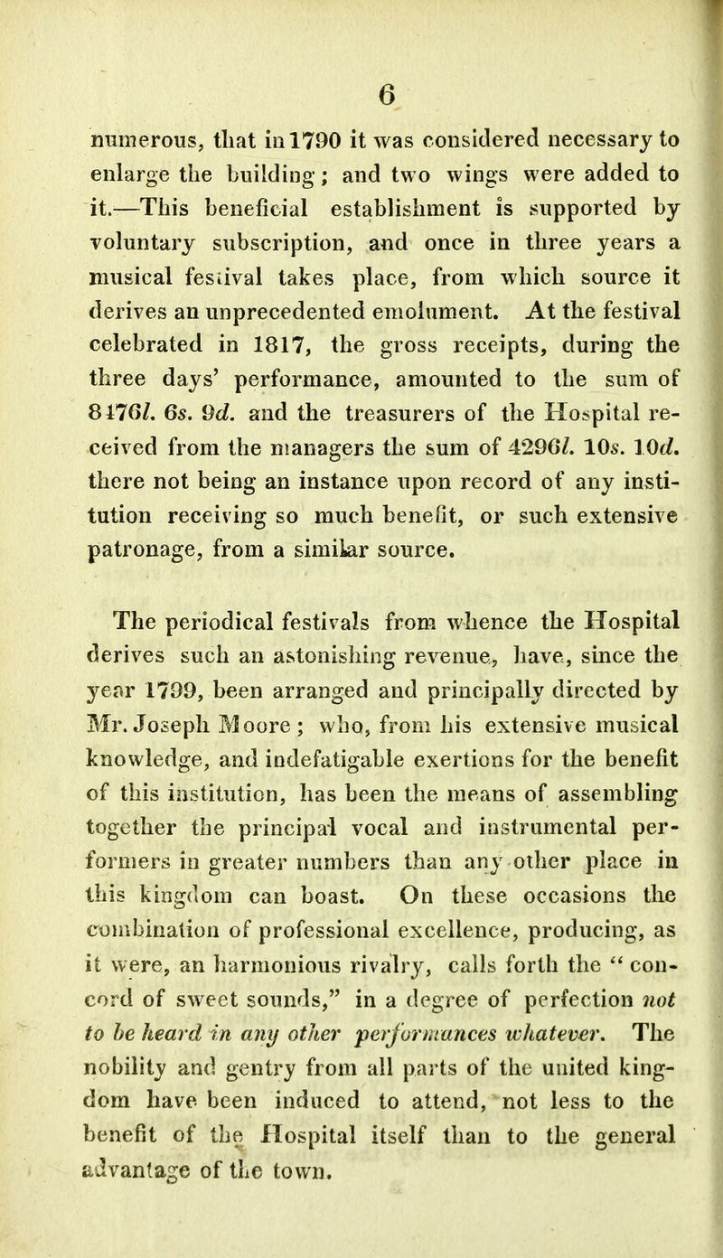 numerous, that in 1790 it was considered necessary to enlarge the building; and two wings were added to it.—This beneficial establishment is supported by voluntary subscription, and once in three years a musical festival takes place, from which source it derives an unprecedented emolument. At the festival celebrated in 1817, the gross receipts, during the three days' performance, amounted to the sum of SllGl. 6s. 9d. and the treasurers of the Hospital re- ceived from the managers the sum of 429G/. 10s. lOd, there not being an instance upon record of any insti- tution receiving so much benefit, or such extensive patronage, from a similar source. The periodical festivals from whence the Hospital derives such an astonishing revenue, have, since the year 1799, been arranged and principally directed by Mr. Joseph Moore ; who, from his extensive musical knowledge, and indefatigable exertions for the benefit of this institution, has been the means of assembling together the principal vocal and instrumental per- formers in greater numbers than any other place in this king(]om can boast. On these occasions the eombinalion of professional excellence, producing, as it were, an harmonious rivalry, calls forth the  con- cord of sweet sounds, in a degree of perfection not to be heard in any other performances whatever. The nobility and gentry from all parts of the united king- dom have been induced to attend, not less to the benefit of the Hospital itself than to the general advantage of the town.