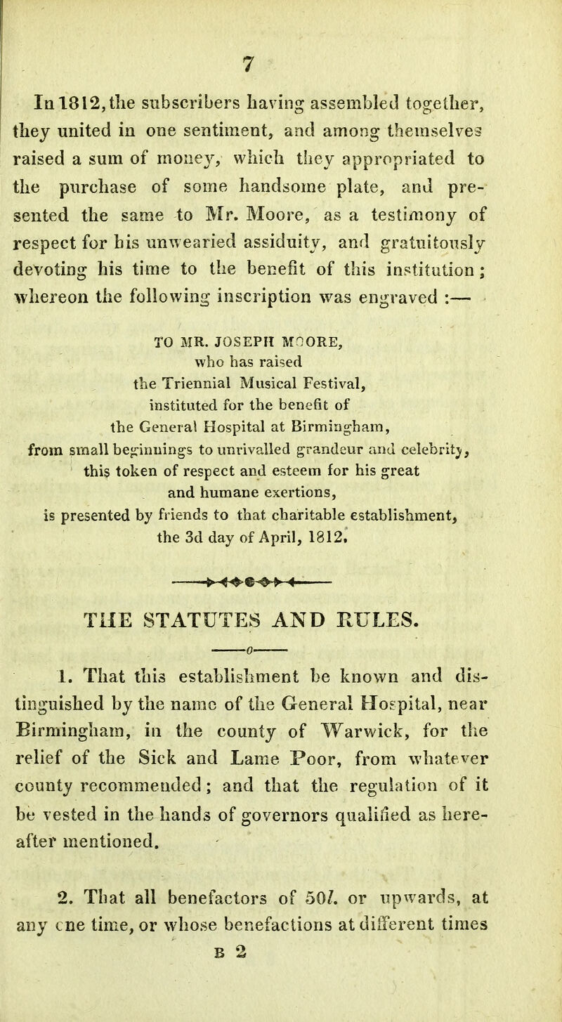 Iq 1812, the subscribers having assembled together, they united in one sentiment, and among themselves raised a sum of money, which they appropriated to the purchase of some handsome plate, and pre- sented the same to Mr. Moore, as a testimony of respect for his unwearied assiduity, and gratuitously devoting his time to the benefit of this institution; whereon the following inscription was engraved :— TO MR. JOSEPH MOORE, who has raised the Triennial Musical Festival, instituted for the benefit of the General Hospital at Birmingham, from small bepnnings to unrivalled grandeur and celebritj, this token of respect and esteem for his great and humane exertions, is presented by friends to that charitable establishment, the 3d day of April, 1812. -►-^^ THE STATUTES AND RULES. 1. That this establishment be known and dis- tinguished by the name of the General Hospital, near Birmingham, in the county of Warwick, for the relief of the Sick and Lame Poor, from whatever county recommended; and that the regulation of it be vested in the hands of governors qualiiled as here- after mentioned. 2. That all benefactors of 50/. or upwards, at any cne time, or whose benefactions at dilTerent times B 2