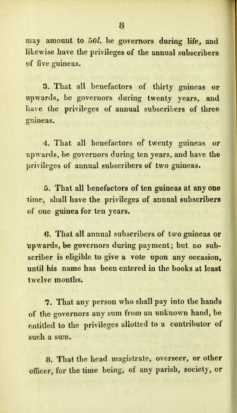 may amount to 50/. be governors during life, and likewise have the privileges of the annual subscribers of five guineas. 3. That all benefactors of thirty guineas or upwards, be governors during twenty years, and have the privileges of annual subscribers of three guineas. 4. That all benefactors of twenty guineas or upwards, be governors during ten years, and have the privileges of annual subscribers of two guineas. 5. That all benefactors of ten guineas at any one lime, shall have the privileges of annual subscribers of one guinea for ten years. 6. That all annual subscribers of two guineas or upwards, be governors during payment; but no sub- scriber is eligible to give a vote upon any occasion, until his name has been entered in the books at least twelve months. 7. That any person who shall pay into the hands of the governors any sum from an unknown hand, be entitled to the privileges allotted to a contributor of such a sum. 8. That the head magistrate, overseer, or other officer, for the time being, of any parish, society, or