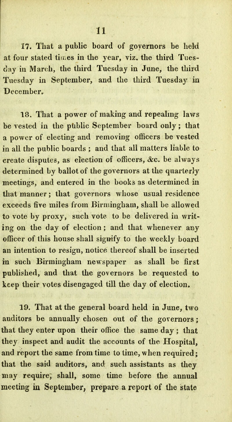 17. That a public board of governors be held at four stated tiaes in the year, viz. the third Tues- day in March, the third Tuesday in June, the third Tuesday in September, and the third Tuesday in December^ 18. That a power of making and repealmg laws be vested in the ptiblic September board only; that a power of electing and removing officers be vested in all the public boards ; and that all matters liable to create disputes, as election of officers, &c. be always determined by ballot of the governors at the quarterly meetings, and entered in the books as determined in that manner; that governors whose usual residence exceeds fire miles from Birmingham, shall be allowed to vote by proxy, such vote to be delivered in writ- ing on the day of election; and that whenever any officer of this house shall signify to the weekly board an intention to resign, notice thereof shall be inserted in such Birmingham newspaper as shall be first published, and that the governors be requested to keep their votes disengaged till the day of election. 19. That at the general board held in June, two auditors be annually chosen out of the governors; that they enter upon their office the same day ; that they inspect and audit the accounts of the Hospital, and report the same from time to time, when required; that the said auditors, and; such assistants as they may require, shall, some time before the annual meeting in September; prepare a report of the state