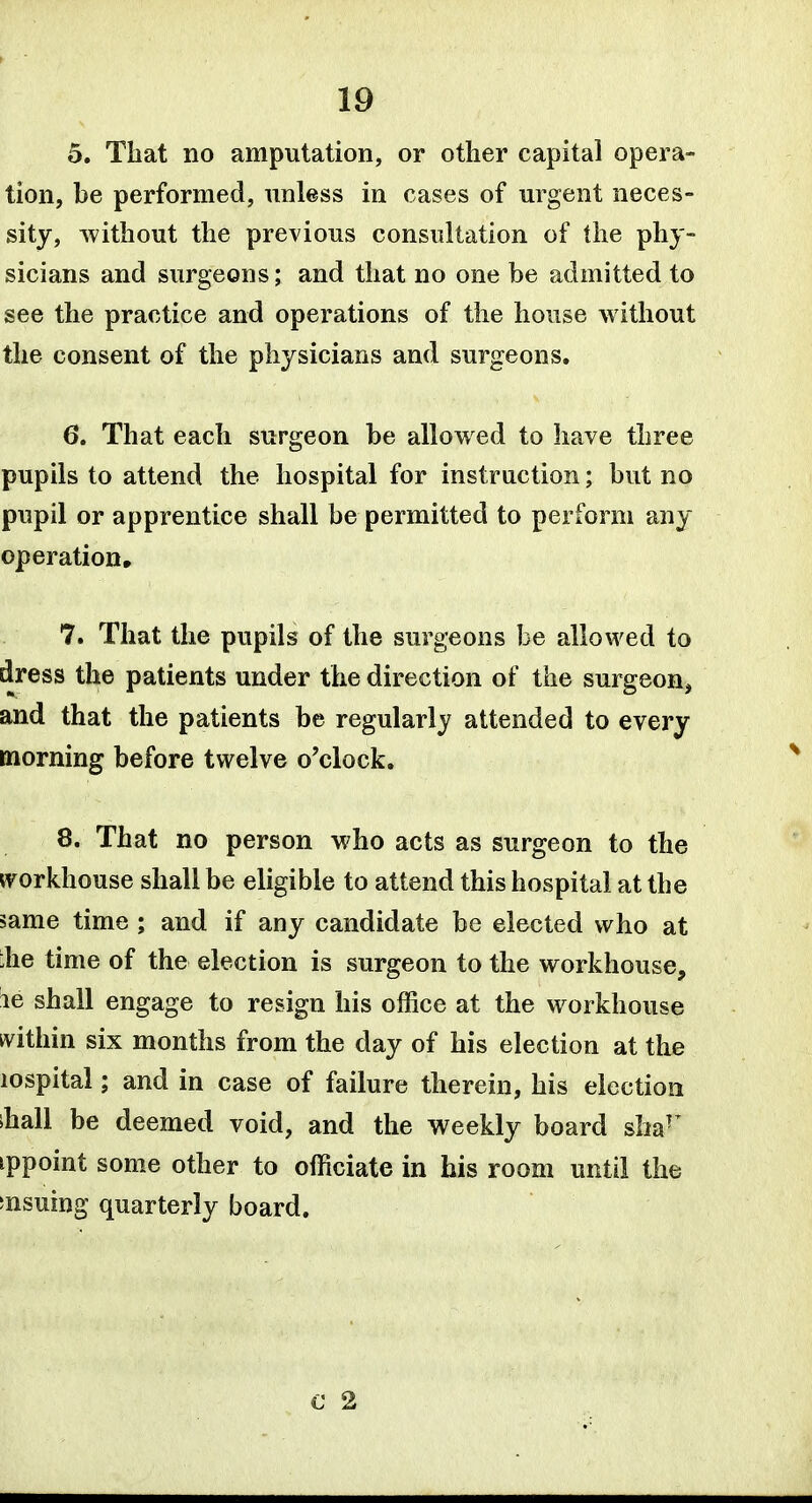 5. That no amputation, or other capital opera- tion, be performed, unless in cases of urgent neces- sity, without the previous consultation of the phy- sicians and surgeons; and that no one be admitted to see the practice and operations of the house without the consent of the physicians and surgeons. 6. That each surgeon be allowed to have three pupils to attend the hospital for instruction; but no pupil or apprentice shall be permitted to perform any operation, 7. That the pupils of the surgeons be allowed to dress the patients under the direction of the surgeon, and that the patients be regularly attended to every morning before twelve o'clock. 8. That no person who acts as surgeon to the ivorkhouse shall be eligible to attend this hospital at the same time ; and if any candidate be elected who at ihe time of the election is surgeon to the workhouse, ie shall engage to resign his office at the workhouse ivithin six months from the day of his election at the lospital; and in case of failure therein, his election ihall be deemed void, and the weekly board sha^^ ippoint some other to officiate in his room until the snsuing quarterly board.