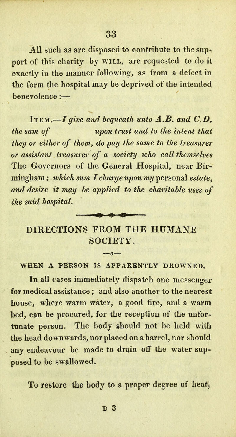 All such as are disposed to contribute to the sup- port of this charity by will, are requested to do it exactly in the manner following, as from a defect in the form the hospital may be deprived of the intended benevolence :— Item.—I give and bequeath unto A.B. and C D, the sum of upon trust and to the intent that they or either of them, do fay the same to the treasurer or assistant treasurer of a society who call themselves The Governors of the General Hospital, near Bir- mingham ; which sum I charge upon my personal estate, and desire it may be applied to the charitable uses of the said hospital, DIRECTIONS FROM THE HUMANE SOCIETY. WHEN A PElRSON IS APPARENTLY DROWNED. In all cases immediately dispatch one messenger for medical assistance; and also another to the nearest house, where warm water, a good fire, and a warm bed, can be procured, for the reception of the unfor- tunate person. The body should not be held with the head downwards, nor placed on a barrel, nor should any endeavour be made to drain off the water sup- posed to be swallowed. To restore the body to a proper degree of heat,