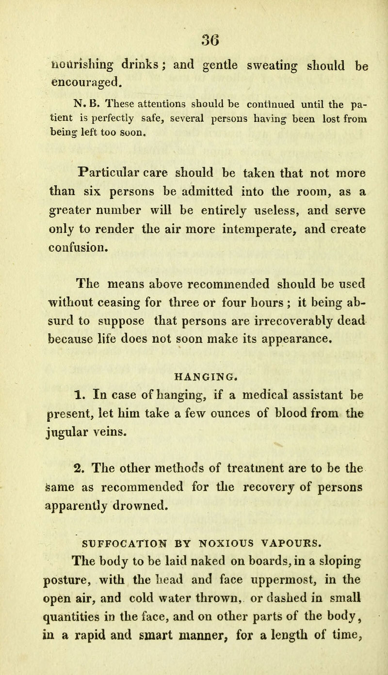 iiourishing drinks; and gentle sweating should be encouraged. N. B. These attentions should be continued until the pa- tient is perfectly safe, several persons having been lost from being left too soon. Particular care should be taken that not more than six persons be admitted into the room, as a greater number will be entirely useless, and serve only to render the air more intemperate, and create confusion. The means above recommended should be used without ceasing for three or four hours ; it being ab- surd to suppose that persons are irrecoverably dead because life does not soon make its appearance, HANGING. 1. In case of hanging, if a medical assistant be present, let him take a few ounces of blood from the jugular veins. 2. The other methods of treatment are to be the feame as recommended for the recovery of persons apparently drowned. STJFFOCAriON BY NOXIOUS VAPOURS. The body to be laid naked on boards, in a sloping posture, with the head and face uppermost, in the open air, and cold water thrown, or dashed in small quantities in the face, and on other parts of the body, in a rapid and smart manner, for a length of time,