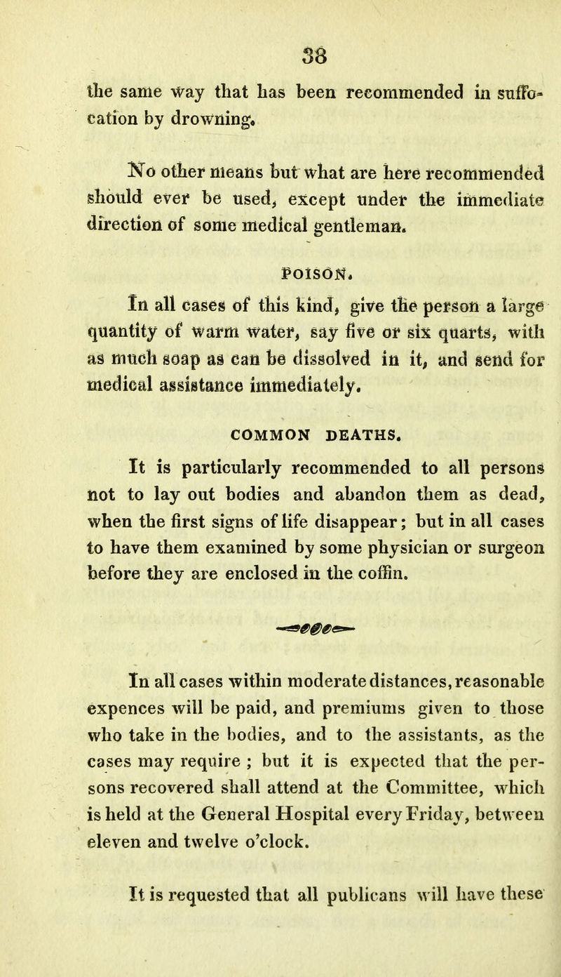 56 the same way that has been reeommended in snfFo- cation by drowning, Ko other means but what are here recommended should ever be used^ except under th^ immediate direction of some medical gentleman. POISON* In all cases of this kind, give the person a large quantity of warm water, say five or six quarts, with as much soap as can be dissolved in it, and send for medical assistance immediately, COMMON DEATHS. It is particularly recommended to all persons not to lay out bodies and abandon them as dead, when the first signs of life disappear; but in all cases to have them examined by some physician or surgeon before they are enclosed in the coffin. In all cases within moderate distances, reasonable expences will be paid, and premiums given to those who take in the bodies, and to the assistants, as the cases may require ; but it is expected that the per- sons recovered shall attend at the Committee, which is held at the General Hospital every Friday, between eleven and twelve o'clock. It is requested that all publicans will have these