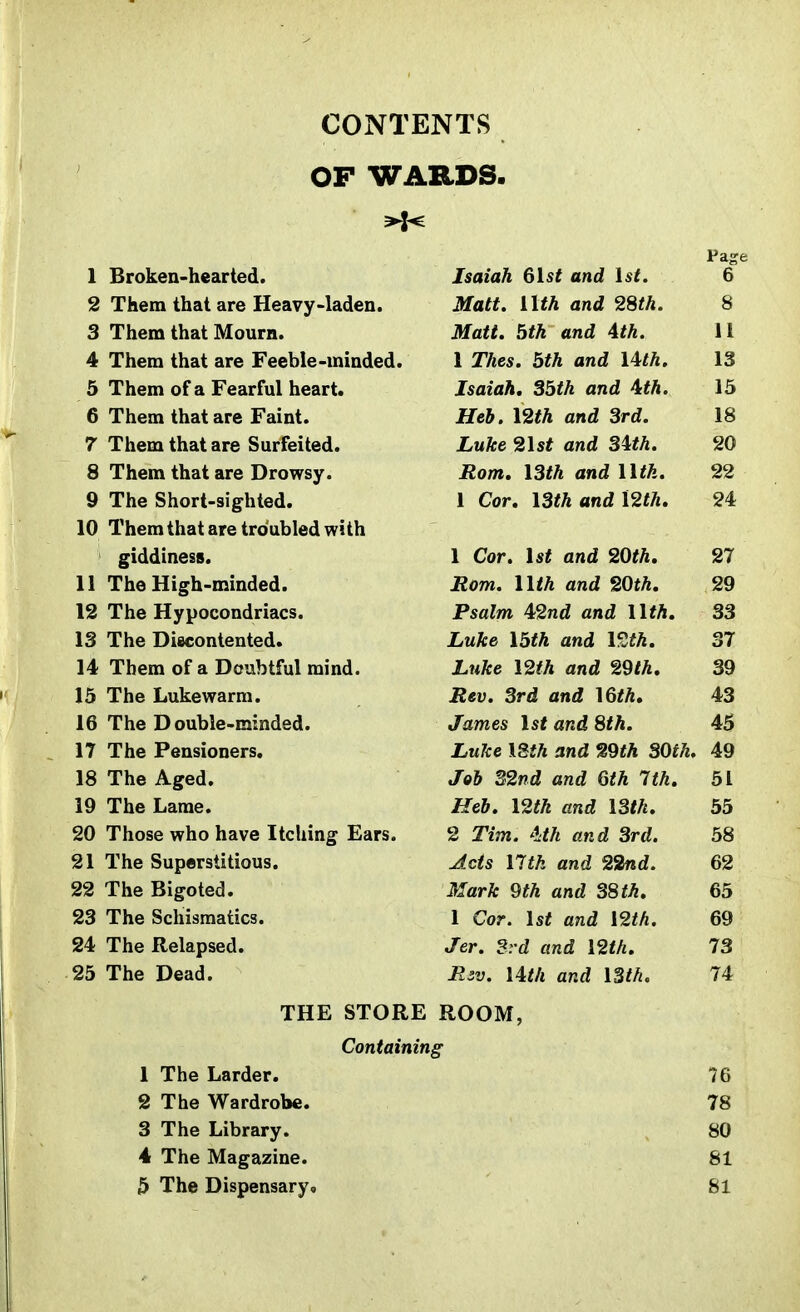 J i i CONTENTS _ j OF WARDS. j Page 1 Broken-hearted. Isaiah 6lst and 1st. 6 2 Them that are Heavy-laden. Matt, nth and 2m. 8 3 Them that Mourn. Matt. 5th and Ath. 4 Them that are Feeble-minded. 1 Thes. 5th and Uth. 13 5 Them of a Fearful heart. Isaiah. 35th and Ath. 15 6 Them that are Faint. Heb. \2th and 3rd. 18 7 Them that are Surfeited. Luke 21 st and 3Ath. 20 8 Them that are Drowsy. Rom, I3th and Utk. 22 9 The Short-sighted. 1 Cor. I3th and \2th. 24 10 Them that are troubled with giddiness. 1 Cor. 1st and 20th, 27 11 The High-minded. Rom. nth and 20th, 29 12 The Hypocondriacs. Psalm 42nd and nth. 33 13 The Discontented. Luke I5th and \9Jh, 37 14 Them of a Doubtful mind. Luke \2th and 29th, 39 15 The Lukewarm. Rev. 3rd and \6th. 43 16 The Double-minded. James 1st and 8th. 45 17 The Pensioners. jjuKe iSi/i ana »9t/i oyjtn. An 49 18 The Aged, Job 32nd and 6th 7th. 51 19 The Lame. Heb. 12th and I3th. 55 20 Those who have Itching Ears. 2 Tim. 4:th and 3rd. 58 21 The Superstitious. Acts Utk and 22nd. 62 22 The Bigoted. Mark 9th and 38 th. 65 23 The Schismatics. 1 Cor. 1st and \2th. 69 24 The Relapsed. Jer. Srd and 12th. 73 25 The Dead. Riv. Uth and ISth. 74 THE STORE ROOM, Containing 1 The Larder. 76 2 The Wardrobe. 78 3 The Library. 80 4 The Magazine. 81 5 The Dispensary* 81