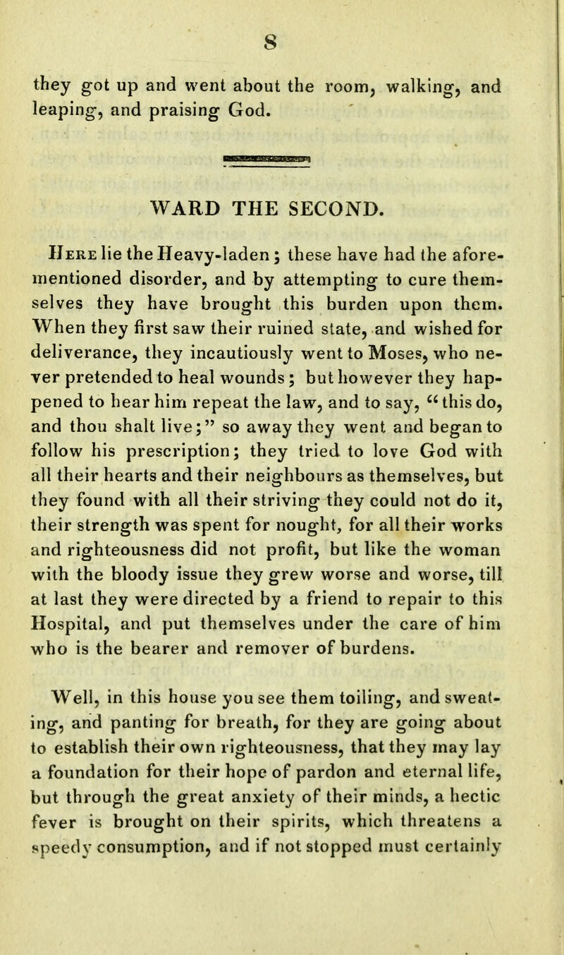 they got up and went about the room, walking, and leaping, and praising God. WARD THE SECOND. Here lie the Heavy-laden; these have had the afore- mentioned disorder, and by attempting to cure them- selves they have brought this burden upon them. When they first saw their ruined slate, and wished for deliverance, they incautiously went to Moses, who ne- ver pretended to heal wounds; but however they hap- pened to hear him repeat the law, and to say,  this do, and thou shalt live; so away they went and began to follow his prescription; they tried to love God with all their hearts and their neighbours as themselves, but they found with all their striving they could not do it, their strength was spent for nought, for all their works and righteousness did not profit, but like the woman with the bloody issue they grew worse and worse, till at last they were directed by a friend to repair to this Hospital, and put themselves under the care of him who is the bearer and remover of burdens. Well, in this house you see them toiling, and sweat- ing, and panting for breath, for they are going about to establish their own righteousness, that they may lay a foundation for their hope of pardon and eternal life, but through the great anxiety of their minds, a hectic fever is brought on their spirits, which threatens a speedy consumption, and if not stopped must certainly