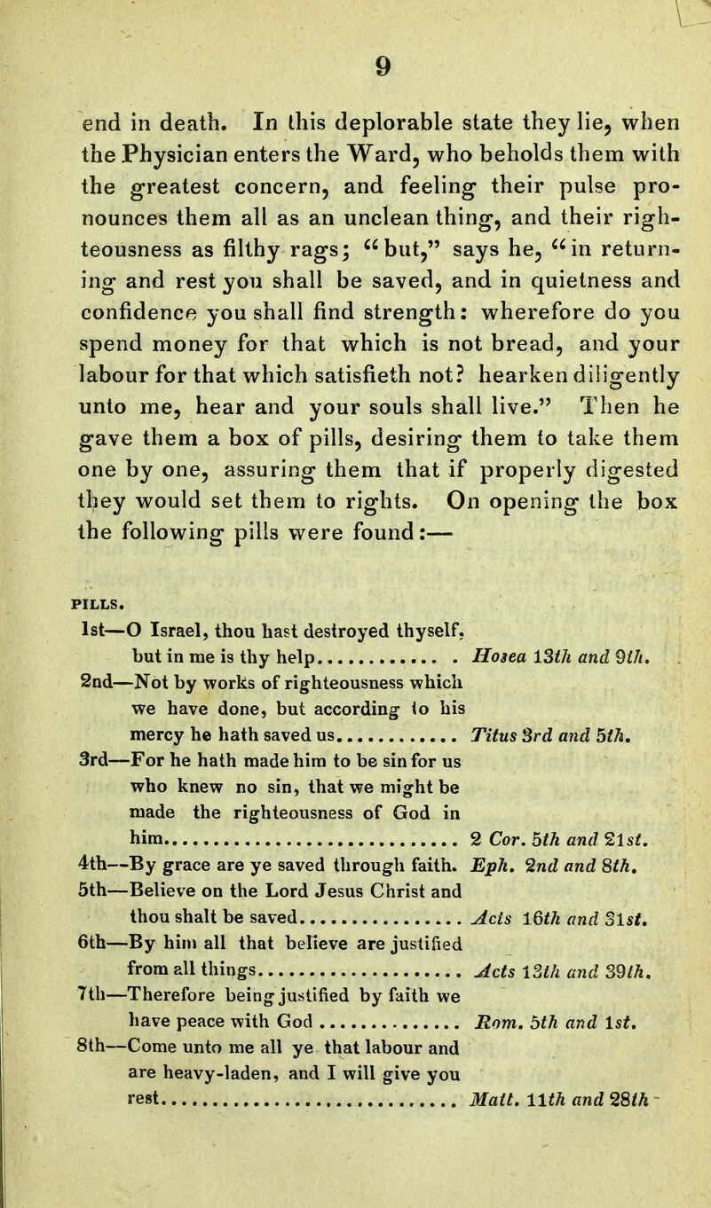 9 end in death. In this deplorable state they lie, when the Physician enters the Ward, who beholds them with the greatest concern, and feeling- their pulse pro- nounces them all as an unclean thing, and their righ- teousness as filthy rags; '^but, says he, in return- ing and rest you shall be saved, and in quietness and confidence you shall find strength: wherefore do you spend money for that which is not bread, and your labour for that which satisfieth not? hearken diligently unto me, hear and your souls shall live. Then he gave them a box of pills, desiring them to take them one by one, assuring them that if properly digested they would set them to rights. On opening the box the following pills were found:— PILLS. 1st—O Israel, thou hast destroyed thyself. but in me is thy help Hosea 13th and 9th, 2nd—Not by works of righteousness which we have done, but according io his mercy he hath saved us Titus 3rd and 5th. 3rd—For he hath made him to be sin for us who knew no sin, that we might be made the righteousness of God in him 2 Cor. 5th and 2lsi. 4th—By grace are ye saved through faith. Eph. 'Snd and 8th. 5th—Believe on the Lord Jesus Christ and thou shalt be saved Acts iQth and Slst. 6th—By him all that believe are justified from all things Acts l3ih and 39th. Tth—Therefore being justified by faith we have peace with God Rom. 5th and 1st. 8th—Come unto me all ye that labour and are heavy-laden, and I will give you rest Matt. 11th and 28th ~