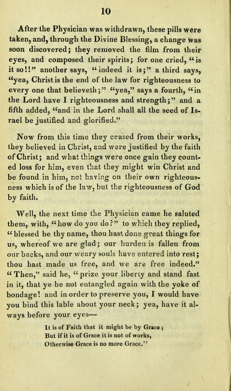 After the Physician was withdrawn, these pills were taken, and, through the Divine Blessing, a change was soon discovered; they removed the film from their eyes, and composed their spirits; for one cried, is it so!!'* another says, indeed it is; a third says, yea, Christ is the end of the law for righteousness to every one that believeth; yea, says a fourth, in the Lord have I righteousness and strength; and a fifth added, and in the Lord shall all the seed of Is- rael be justified and glorified. Now from this time they ceased from their works, they believed in Christ, and were justified by the faith of Christ; and what things were once gain they count- ed loss for him, even that they might win Christ and be found in him, not having on their own righteous- ness which is of the law. but the righteousness of God by faith. Well, the next time the Physician came he saluted them, with, how do you do? to v/hich they replied,  blessed be thy name, thou hast done great things for us, whereof we are glad; our burden is fallen from our backs, and our weary souls have entered into rest; thou hast made us free, and we are free indeed.  Then, said hcj  prize your liberty and stand fast in it, that ye be not entangled again with the yoke of bondagel and in order to preserve you, I would have you bind this lable about your neck; yea, have it al- ways before your eyes— It is of Faith that it might be by Grace ; But if it is of Grace it is not of works, Otherwise Grace is no more Grace, ^